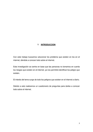 3
1 INTRODUCCION
Con este trabajo buscamos solucionar los problema que existen en los en el
internet, dándole a conocer todo sobre el internet.
Esta investigación se centra en base que las personas no tomamos en cuenta
los riesgos que existen en el internet, ya nos permitirá identificar los peligro que
existen.
El interés del tema surge de todo los peligros que existen en el internet a diario.
Debido a esto realizamos un cuestionario de preguntas para darles a conocer
todo sobre el internet.
 