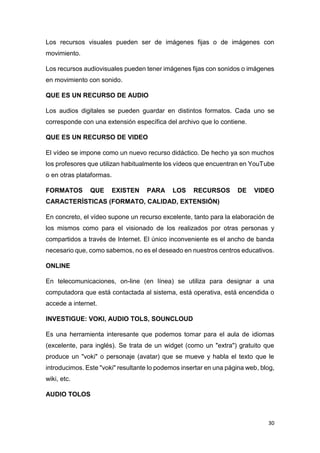 30
Los recursos visuales pueden ser de imágenes fijas o de imágenes con
movimiento.
Los recursos audiovisuales pueden tener imágenes fijas con sonidos o imágenes
en movimiento con sonido.
QUE ES UN RECURSO DE AUDIO
Los audios digitales se pueden guardar en distintos formatos. Cada uno se
corresponde con una extensión específica del archivo que lo contiene.
QUE ES UN RECURSO DE VIDEO
El vídeo se impone como un nuevo recurso didáctico. De hecho ya son muchos
los profesores que utilizan habitualmente los vídeos que encuentran en YouTube
o en otras plataformas.
FORMATOS QUE EXISTEN PARA LOS RECURSOS DE VIDEO
CARACTERÍSTICAS (FORMATO, CALIDAD, EXTENSIÓN)
En concreto, el vídeo supone un recurso excelente, tanto para la elaboración de
los mismos como para el visionado de los realizados por otras personas y
compartidos a través de Internet. El único inconveniente es el ancho de banda
necesario que, como sabemos, no es el deseado en nuestros centros educativos.
ONLINE
En telecomunicaciones, on-line (en línea) se utiliza para designar a una
computadora que está contactada al sistema, está operativa, está encendida o
accede a internet.
INVESTIGUE: VOKI, AUDIO TOLS, SOUNCLOUD
Es una herramienta interesante que podemos tomar para el aula de idiomas
(excelente, para inglés). Se trata de un widget (como un "extra") gratuito que
produce un "voki" o personaje (avatar) que se mueve y habla el texto que le
introducimos. Este "voki" resultante lo podemos insertar en una página web, blog,
wiki, etc.
AUDIO TOLOS
 