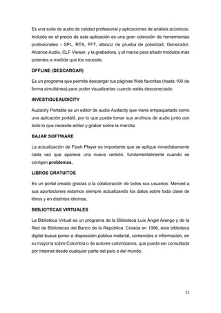 31
Es una suite de audio de calidad profesional y aplicaciones de análisis acústicos.
Incluido en el precio de esta aplicación es una gran colección de herramientas
profesionales - SPL, RTA, FFT, altavoz de prueba de polaridad, Generador,
Alcance Audio, CLF Viewer, y la grabadora, y el marco para añadir módulos más
potentes a medida que los necesite.
OFFLINE (DESCARGAR)
Es un programa que permite descargar tus páginas Web favoritas (hasta 100 de
forma simultánea) para poder visualizarlas cuando estés desconectado.
INVESTIGUEAUDICITY
Audacity Portable es un editor de audio Audacity que viene empaquetado como
una aplicación portátil, por lo que puede tomar sus archivos de audio junto con
todo lo que necesite editar y grabar sobre la marcha.
BAJAR SOFTWARE
La actualización de Flash Player es importante que se aplique inmediatamente
cada vez que aparece una nueva versión, fundamentalmente cuando se
corrigen problemas.
LIBROS GRATUITOS
Es un portal creado gracias a la colaboración de todos sus usuarios. Merced a
sus aportaciones estamos siempre actualizando los datos sobre toda clase de
libros y en distintos idiomas.
BIBLIOTECAS VIRTUALES
La Biblioteca Virtual es un programa de la Biblioteca Luis Ángel Arango y de la
Red de Bibliotecas del Banco de la República. Creada en 1996, esta biblioteca
digital busca poner a disposición público material, contenidos e información, en
su mayoría sobre Colombia o de autores colombianos, que pueda ser consultada
por Internet desde cualquier parte del país o del mundo.
 