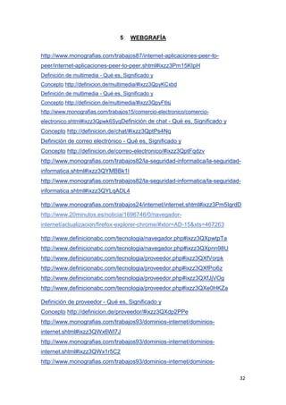 32
5 WEBGRAFÍA
http://www.monografias.com/trabajos87/internet-aplicaciones-peer-to-
peer/internet-aplicaciones-peer-to-peer.shtml#ixzz3Pm15KIpH
Definición de multimedia - Qué es, Significado y
Concepto http://definicion.de/multimedia/#ixzz3QpyKCxbd
Definición de multimedia - Qué es, Significado y
Concepto http://definicion.de/multimedia/#ixzz3QpyFtlsj
http://www.monografias.com/trabajos15/comercio-electronico/comercio-
electronico.shtml#ixzz3Qpwk6SyqDefinición de chat - Qué es, Significado y
Concepto http://definicion.de/chat/#ixzz3QptPs4Nq
Definición de correo electrónico - Qué es, Significado y
Concepto http://definicion.de/correo-electronico/#ixzz3QptFqdzv
http://www.monografias.com/trabajos82/la-seguridad-informatica/la-seguridad-
informatica.shtml#ixzz3QYMBBk1I
http://www.monografias.com/trabajos82/la-seguridad-informatica/la-seguridad-
informatica.shtml#ixzz3QYLqADL4
http://www.monografias.com/trabajos24/internet/internet.shtml#ixzz3Pm5IgrdD
http://www.20minutos.es/noticia/1696746/0/navegador-
internet/actualizacion/firefox-explorer-chrome/#xtor=AD-15&xts=467263
http://www.definicionabc.com/tecnologia/navegador.php#ixzz3QXpwtpTa
http://www.definicionabc.com/tecnologia/navegador.php#ixzz3QXpnn98U
http://www.definicionabc.com/tecnologia/proveedor.php#ixzz3QXfVorpk
http://www.definicionabc.com/tecnologia/proveedor.php#ixzz3QXfPci6z
http://www.definicionabc.com/tecnologia/proveedor.php#ixzz3QXfJjVOg
http://www.definicionabc.com/tecnologia/proveedor.php#ixzz3QXe0HKZa
Definición de proveedor - Qué es, Significado y
Concepto http://definicion.de/proveedor/#ixzz3QXdp2PPe
http://www.monografias.com/trabajos93/dominios-internet/dominios-
internet.shtml#ixzz3QWx6Wl7J
http://www.monografias.com/trabajos93/dominios-internet/dominios-
internet.shtml#ixzz3QWx1r5C2
http://www.monografias.com/trabajos93/dominios-internet/dominios-
 