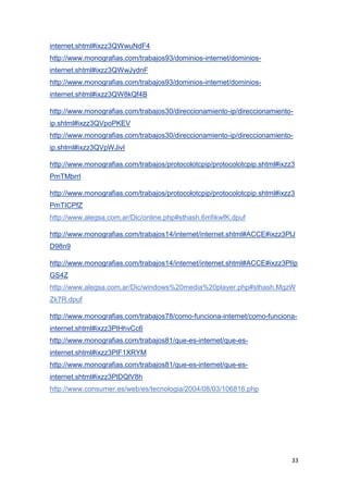 33
internet.shtml#ixzz3QWwuNdF4
http://www.monografias.com/trabajos93/dominios-internet/dominios-
internet.shtml#ixzz3QWwJydnF
http://www.monografias.com/trabajos93/dominios-internet/dominios-
internet.shtml#ixzz3QW8kQf4B
http://www.monografias.com/trabajos30/direccionamiento-ip/direccionamiento-
ip.shtml#ixzz3QVpoPKEV
http://www.monografias.com/trabajos30/direccionamiento-ip/direccionamiento-
ip.shtml#ixzz3QVpWJivI
http://www.monografias.com/trabajos/protocolotcpip/protocolotcpip.shtml#ixzz3
PmTMbrrI
http://www.monografias.com/trabajos/protocolotcpip/protocolotcpip.shtml#ixzz3
PmTICPfZ
http://www.alegsa.com.ar/Dic/online.php#sthash.6mfikwfK.dpuf
http://www.monografias.com/trabajos14/internet/internet.shtml#ACCE#ixzz3PlJ
D98n9
http://www.monografias.com/trabajos14/internet/internet.shtml#ACCE#ixzz3PlIp
GS4Z
http://www.alegsa.com.ar/Dic/windows%20media%20player.php#sthash.MgzW
Zk7R.dpuf
http://www.monografias.com/trabajos78/como-funciona-internet/como-funciona-
internet.shtml#ixzz3PlHhvCc6
http://www.monografias.com/trabajos81/que-es-internet/que-es-
internet.shtml#ixzz3PlF1XRYM
http://www.monografias.com/trabajos81/que-es-internet/que-es-
internet.shtml#ixzz3PlDQlV8h
http://www.consumer.es/web/es/tecnologia/2004/08/03/106816.php
 