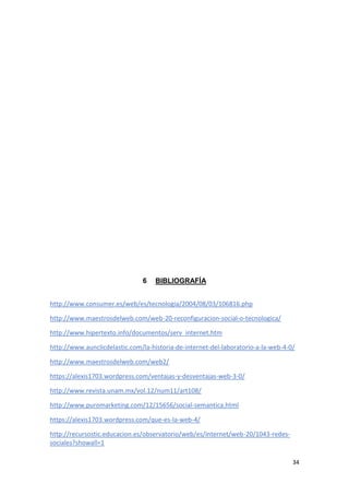 34
6 BIBLIOGRAFÍA
http://www.consumer.es/web/es/tecnologia/2004/08/03/106816.php
http://www.maestrosdelweb.com/web-20-reconfiguracion-social-o-tecnologica/
http://www.hipertexto.info/documentos/serv_internet.htm
http://www.aunclicdelastic.com/la-historia-de-internet-del-laboratorio-a-la-web-4-0/
http://www.maestrosdelweb.com/web2/
https://alexis1703.wordpress.com/ventajas-y-desventajas-web-3-0/
http://www.revista.unam.mx/vol.12/num11/art108/
http://www.puromarketing.com/12/15656/social-semantica.html
https://alexis1703.wordpress.com/que-es-la-web-4/
http://recursostic.educacion.es/observatorio/web/es/internet/web-20/1043-redes-
sociales?showall=1
 