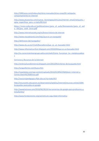 35
http://500trazos.com/index.php/otros-manuales/otras-cosas/81-netiqueta-
comportamiento-en-internet
http://www.plusesmas.com/nuevas_tecnologias/articulos/internet_email/netiqueta_r
eglas_especificas_para_e-mails/89.html
https://www.usfq.edu.ec/publicaciones/para_el_aula/Documents/para_el_aul
a_08/pea_008_0010.pdf
http://www.internetsociety.org/es/breve-historia-de-internet
http://www.masadelante.com/faqs/que-es-un-navegador
http://definicion.de/navegador/
http://www.alu.ua.es/r/rac6/Buscadores/que_es_un_buscador.html
http://www-informatica-01a1.blogspot.com/2010/04/que-es-un-buscador.html
http://es.conocimientoengrupo.wikia.com/wiki/Como_funcionan_los_metabuscadore
s
Servicios y Recursos de la Internet
http://andresalvaradomonroy.blogspot.com/2012/05/criterios-de-busqueda.html
http://luisguillermo.com/busca.htm
http://isaacbolea.com/wp-content/uploads/2014/01/M%C3%B3dulo-I-Internet-y-
Correo-Electr%C3%B3nico.pdf
http://asesoriapedagogica.ffyb.uba.ar/?q=node/457
http://recursostic.educacion.es/observatorio/web/eu/internet/recursos-online/1004-
busquedas-avanzadas-en-google
http://wwwhatsnew.com/2010/06/28/10-herramientas-de-google-para-profesores-y-
estudiantes/
http://www.fundacionctic.org/sat/articulo-seguridad-informatica
 