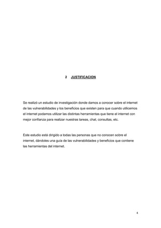 4
2 JUSTIFICACION
Se realizó un estudio de investigación donde damos a conocer sobre el internet
de las vulnerabilidades y los beneficios que existen para que cuando utilicemos
el internet podamos utilizar las distintas herramientas que tiene el internet con
mejor confianza para realizar nuestras tareas, chat, consultas, etc.
Este estudio está dirigido a todas las personas que no conocen sobre el
internet, dándoles una guía de las vulnerabilidades y beneficios que contiene
las herramientas del internet.
 