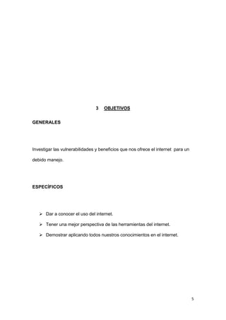 5
3 OBJETIVOS
GENERALES
Investigar las vulnerabilidades y beneficios que nos ofrece el internet para un
debido manejo.
ESPECÍFICOS
 Dar a conocer el uso del internet.
 Tener una mejor perspectiva de las herramientas del internet.
 Demostrar aplicando todos nuestros conocimientos en el internet.
 