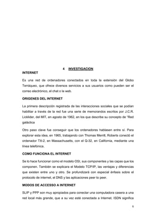 6
4 INVESTIGACION
INTERNET
Es una red de ordenadores conectados en toda la extensión del Globo
Terráqueo, que ofrece diversos servicios a sus usuarios como pueden ser el
correo electrónico, el chat o la web.
ORIGENES DEL INTERNET
La primera descripción registrada de las interacciones sociales que se podían
habilitar a través de la red fue una serie de memorandos escritos por J.C.R.
Licklider, del MIT, en agosto de 1962, en los que describe su concepto de “Red
galáctica
Otro paso clave fue conseguir que los ordenadores hablasen entre sí. Para
explorar esta idea, en 1965, trabajando con Thomas Merrill, Roberts conectó el
ordenador TX-2, en Massachusetts, con el Q-32, en California, mediante una
línea telefónica.
COMO FUNCIONA EL INTERNET
Se lo hace funcionar como el modelo OSI, sus componentes y las capas que los
componen. También se explicara el Modelo TCP/IP, las ventajas y diferencias
que existen entre uno y otro. Se profundizará con especial énfasis sobre el
protocolo de internet, el DNS y las aplicaciones peer to peer.
MODOS DE ACCESSO A INTERNET
SLIP y PPP son muy apropiados para conectar una computadora casera a una
red local más grande, que a su vez esté conectada a Internet. ISDN significa
 