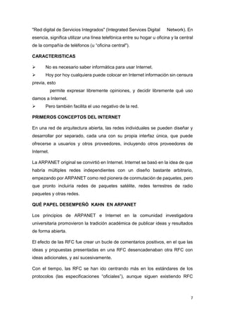 7
"Red digital de Servicios Integrados" (Integrated Services Digital Network). En
esencia, significa utilizar una línea telefónica entre su hogar u oficina y la central
de la compañía de teléfonos (u “oficina central").
CARACTERISTICAS
 No es necesario saber informática para usar Internet.
 Hoy por hoy cualquiera puede colocar en Internet información sin censura
previa, esto
permite expresar libremente opiniones, y decidir libremente qué uso
damos a Internet.
 Pero también facilita el uso negativo de la red.
PRIMEROS CONCEPTOS DEL INTERNET
En una red de arquitectura abierta, las redes individuales se pueden diseñar y
desarrollar por separado, cada una con su propia interfaz única, que puede
ofrecerse a usuarios y otros proveedores, incluyendo otros proveedores de
Internet.
La ARPANET original se convirtió en Internet. Internet se basó en la idea de que
habría múltiples redes independientes con un diseño bastante arbitrario,
empezando por ARPANET como red pionera de conmutación de paquetes, pero
que pronto incluiría redes de paquetes satélite, redes terrestres de radio
paquetes y otras redes.
QUÉ PAPEL DESEMPEÑÓ KAHN EN ARPANET
Los principios de ARPANET e Internet en la comunidad investigadora
universitaria promovieron la tradición académica de publicar ideas y resultados
de forma abierta.
El efecto de las RFC fue crear un bucle de comentarios positivos, en el que las
ideas y propuestas presentadas en una RFC desencadenaban otra RFC con
ideas adicionales, y así sucesivamente.
Con el tiempo, las RFC se han ido centrando más en los estándares de los
protocolos (las especificaciones “oficiales”), aunque siguen existiendo RFC
 