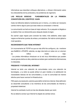 8
informativas que describen enfoques alternativos, u ofrecen información sobre
los antecedentes de los protocolos y los problemas de ingeniería
LAS REGLAS BÁSICAS FUNDAMENTALES EN LA PRIMERA
CONCEPCIÓN DEL CIENTÍFICO KAHN
Cada red diferente debería mantenerse por sí misma, y no debía ser necesario
cambio interno alguno para que esas redes se conectasen a Internet.
La comunicación se haría en base al mejor esfuerzo. Si un paquete no llegaba a
su destino final, se retransmitía poco después desde el origen.
Se usarían cajas negras para conectar las redes; más adelante, estas cajas
negras se llamarían puertas de enlace y enrutadores. No habría control global a
nivel operativo.
INCONVENIENTE QUE TIENE INTERNET
Un inconveniente de TCP/IP es que es más difícil de configurar y de mantener
que NetBEUI o IPX/SPX; además, es algo más lento en redes con un volumen
de tráfico medio bajo.
· Los piratas informáticos introducen en la red virus informáticos que pueden
causar graves daños en ella y además se reciben gran cantidad de informaciones
no deseadas.
PRESENTE Y FUTURO DEL INTERNET
Internet es tanto una colección de comunidades como una colección de
tecnologías, y su éxito se puede atribuir en gran medida a la satisfacción de
necesidades básicas de las comunidades y a usar la comunidad de manera
efectiva para hacer avanzar la infraestructura.
FNC pasó una resolución unánime para definir el término Internet. Esta definición
se desarrolló consultando a los miembros de las comunidades de Internet y
propiedad intelectual.
Internet ha cambiado mucho en las dos décadas desde que nació
No se debería concluir que Internet ha dejado de cambiar ahora
 