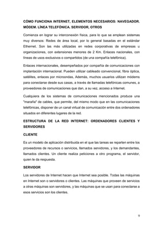 9
CÓMO FUNCIONA INTERNET, ELEMENTOS NECESARIOS: NAVEGADOR.
MÓDEM. LÍNEA TELEFÓNICA. SERVIDOR, OTROS
Comienza en lograr su interconexión física, para lo que se emplean sistemas
muy diversos: Redes de área local, por lo general basadas en el estándar
Ethernet. Son las más utilizadas en redes corporativas de empresas u
organizaciones, con extensiones menores de 2 Km. Enlaces nacionales, con
líneas de usos exclusivos o compartidos (de una compañía telefónica).
Enlaces internacionales, desempeñados por compañía de comunicaciones con
implantación internacional. Pueden utilizar cableado convencional, fibra óptica,
satélites, enlaces por microondas, Además, muchos usuarios utilizan módems
para conectarse desde sus casas, a través de llamadas telefónicas comunes, a
proveedores de comunicaciones que dan, a su vez, acceso a Internet.
Cualquiera de los sistemas de comunicaciones mencionados produce una
"maraña" de cables, que permite, del mismo modo que en las comunicaciones
telefónicas, disponer de un canal virtual de comunicación entre dos ordenadores
situados en diferentes lugares de la red.
ESTRUCTURA DE LA RED INTERNET: ORDENADORES CLIENTES Y
SERVIDORES
CLIENTE
Es un modelo de aplicación distribuida en el que las tareas se reparten entre los
proveedores de recursos o servicios, llamados servidores, y los demandantes,
llamados clientes. Un cliente realiza peticiones a otro programa, el servidor,
quien le da respuesta.
SERVIDOR
Los servidores de Internet hacen que Internet sea posible. Todas las máquinas
en Internet son o servidores o clientes. Las máquinas que proveen de servicios
a otras máquinas son servidores, y las máquinas que se usan para conectarse a
esos servicios son los clientes.
 