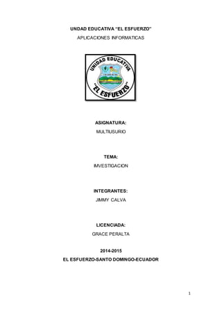 1
UNDAD EDUCATIVA “EL ESFUERZO”
APLICACIONES INFORMATICAS
ASIGNATURA:
MULTIUSURIO
TEMA:
IMVESTIGACION
INTEGRANTES:
JIMMY CALVA
LICENCIADA:
GRACE PERALTA
2014-2015
EL ESFUERZO-SANTO DOMINGO-ECUADOR
 