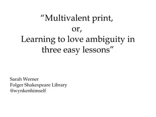 “Multivalent print,
                 or,
    Learning to love ambiguity in
         three easy lessons”


Sarah Werner
Folger Shakespeare Library
@wynkenhimself
 