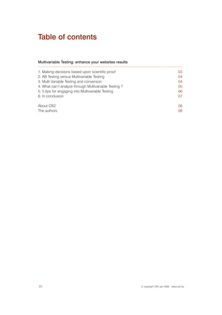 Table of contents


Multivariable Testing: enhance your websites results

1. Making decisions based upon scientific proof                                         03
2. AB Testing versus Multivariable Testing                                              04
3. Multi Variable Testing and conversion                                                04
4. What can I analyze through Multivariable Testing ?                                   05
5. 5 tips for engaging into Multivariable Testing                                       06
6. In conclusion                                                                        07

About OX2                                                                               08
The authors                                                                             08




01                                                      © copyright OX2 sprl 2006 - www.ox2.be
 