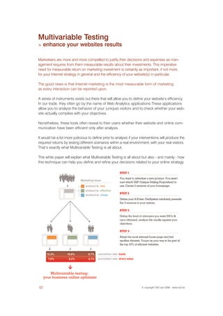 Multivariable Testing
>    enhance your websites results

Marketeers are more and more compelled to justify their decisions and expenses as man-
agement requires from them measurable results about their investments. This imperative
need for measurable return on marketing investment is certainly as important, if not more,
for your Internet strategy in general and the efficiency of your website(s) in particular.

The good news is that Internet marketing is the most measurable form of marketing
as every interaction can be reported upon.

A series of instruments exists out there that will allow you to define your website’s efficiency.
In our trade, they often go by the name of Web Analytics applications.These applications
allow you to analyze the behavior of your (unique) visitors and to check whether your web-
site actually complies with your objectives.

Nonetheless, these tools often reveal to their users whether their website and online com-
munication have been efficient only after analysis.

It would be a lot more judicious to define prior to analysis if your interventions will produce the
required returns by testing different scenarios within a real environment, with your real visitors.
That’s exactly what Multivariable Testing is all about.

This white paper will explain what Multivariable Testing is all about but also - and mainly - how
this technique can help you define and refine your decisions related to your online strategy.




02                                                                    © copyright OX2 sprl 2006 - www.ox2.be
 