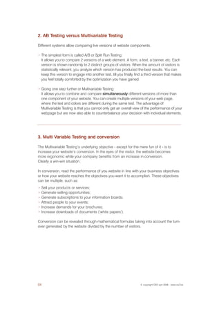2. AB Testing versus Multivariable Testing

Different systems allow comparing live versions of website components.

>   The simplest form is called A/B or Split Run Testing:
    It allows you to compare 2 versions of a web element. A form, a text, a banner, etc. Each
    version is shown randomly to 2 distinct groups of visitors. When the amount of visitors is
    statistically relevant, you analyze which version has produced the best results. You can
    keep this version to engage into another test, till you finally find a third version that makes
    you feel totally comforted by the optimization you have gained.

>   Going one step further or Multivariable Testing:
    It allows you to combine and compare simultaneously different versions of more than
    one component of your website. You can create multiple versions of your web page,
    where the text and colors are different during the same test. The advantage of
    Multivariable Testing is that you cannot only get an overall view of the performance of your
    webpage but are now also able to counterbalance your decision with individual elements.




3. Multi Variable Testing and conversion

The Multivariable Testing’s underlying objective - except for the mere fun of it - is to
increase your website’s conversion. In the eyes of the visitor, the website becomes
more ergonomic while your company benefits from an increase in conversion.
Clearly a win-win situation.

In conversion, read the performance of you website in line with your business objectives
or how your website reaches the objectives you want it to accomplish. These objectives
can be multiple, such as:
> Sell your products or services;
> Generate selling opportunities;
> Generate subscriptions to your information boards;
> Attract people to your events;
> Increase demands for your brochures;
> Increase downloads of documents (‘white papers’).


Conversion can be revealed through mathematical formulas taking into account the turn-
over generated by the website divided by the number of visitors.




04                                                                     © copyright OX2 sprl 2006 - www.ox2.be
 