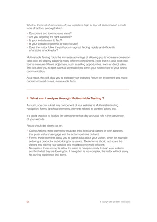 Whether the level of conversion of your website is high or low will depend upon a multi-
tude of factors, amongst which:
> Do content and tone increase value?
> Are you targeting the right audience?
> Is your website easy to find?
> Is your website ergonomic or easy to use?
> Does the visitor follow the path you imagined, finding rapidly and efficiently
  what (s)he is looking for?

Multivariable Testing holds the immense advantage of allowing you to increase conversion
rates step by step by adapting many different components. Note that it is also best prac-
tice to measure different objectives, such as selling opportunities, leads or direct sales.
This will allow you to spot eventual contradictions within your holistic view of your online
communication.

As a result, this will allow you to increase your websites Return on Investment and make
decisions based on real, measurable facts.




4. What can I analyze through Multivariable Testing ?

As such, you can submit any component of your website to Multivariable testing:
navigation, forms, graphical elements, elements related to content, colors, etc.

It’s good practice to focalize on components that play a crucial role in the conversion
of your website.

Focus should be ideally put on:
> Call to Actions: these elements would be links, texts and buttons or even banners,
  that push visitors to engage into the action you have defined;
> Forms: these elements allow you to gather data about your visitors, when for example
  ordering a product or subscribing for a service. These forms should not scare the
  visitors into leaving your website and must become more efficient;
> Navigation: these elements allow the users to navigate easily through your website
  and find what they are looking for. If navigation is too complex, the visitor will not enjoy
  his surfing experience and leave.




05                                                                 © copyright OX2 sprl 2006 - www.ox2.be
 