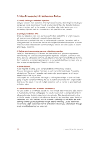 5. 5 tips for engaging into Multivariable Testing

1/ Clearly define your website’s objectives.
List your website’s main objectives. This might sound trivial but don’t forget to include your
company’s overall objectives as the web is not an island. Make the distinction between
primary objectives such as the creation of immediate value (sales, leads), and more
secondary objectives such as communication with your clients and partners.

2/ Limit your website’s KPIs
Once your objectives have been identified, define their related KPIs or which measures
will show success or failure with respect to these objectives.
Express these indicators in the form of mathematically computed parameters such as
average turn-over per visitor or the number of subscriptions to information boards by visitors.
These indicators will express the conversion of your website and your success in accom-
plishing your objectives.

3/ Define which components are most critical to conversion.
Once you have defined your objectives and their related KPIs, you can analyze which
elements help you best in accomplishing those objectives: navigation, commercial texts,
forms, banners, call to action elements, etc. Start by improving the impact of these elements.
Don’t waste time on comparing components of your website that have no impact what so
ever on your primary objectives. Establish a list of priorities.

4/ Work stepwise.
Avoid the pitfall of setting up too complicated tests with too many variables.
Proceed stepwise and analyze the impact of each intervention individually. Proceed by
elimination or “Darwinism”: abandon each version of a web component which scores
lower in favor of the higher score.
Too complex test situation holds the danger of creating false images of what is actually
going on by for example annihilating the use of another component. Don’t forget nonethe-
less to view the results in line with multiple objectives such as number of generated leads
and direct sales.

5/ Define how much data is needed for relevancy.
For your analysis to scientifically proved, you need enough data or relevancy. Best practice
is thus to test out on high traffic pages. The results rendered will be comparable and will
allow you to make decisions based upon relevant data. Take also into account the time
and traffic needed for you to obtain relevancy, discarding any hazardous based decisions.
OniSystem 3.0’s MVT standard module includes a relevancy function which will allow
defining whether you have gathered enough data for relevancy. Usually statisticians
recommend a 95% confidence interval. OniSystem will warn you automatically through
email when this threshold has been met.




06                                                                 © copyright OX2 sprl 2006 - www.ox2.be
 