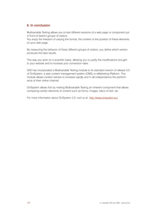 6. In conclusion

Multivariable Testing allows you to test different versions of a web page or component put
in front of distinct groups of visitors.
You enjoy the freedom of varying the format, the content or the position of these elements
on your web page.

By measuring the behavior of these different groups of visitors, you define which version
produces the best results.

This way you work on a scientific basis, allowing you to justify the modifications brought
to your website and to increase your conversion rates.

OX2 has incorporated a Multivariable Testing module to its standard version of release 3.0
of OniSystem, a web content management system (CMS) or eMarketing Platform. This
module allows content owners to increase rapidly and in all independence the perform-
ance of their online channel.

OniSystem allows this by making Multivariable Testing an inherent component that allows
comparing certain elements of content such as forms, images, blocs of text, etc.

For more information about OniSystem 3.0, visit us at http://www.onisystem.eu/




07                                                               © copyright OX2 sprl 2006 - www.ox2.be
 