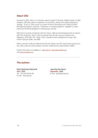 About OX2
founded on 2003, OX2 is an interactive agency based in Brussels. Belgian leader on Web
Analytics, OX2 also offers an expertise on conception, design and online marketing &
strategy . To do so, OX2 counts on a team of around 20 people and 2 CMS (Content
Management System) solutions : OniSystem (a marketing platform, targeted to marke-
teers) and OniPortal (targeted to media groups and Its).

OX2 aims to provide companies with the means, skills and technological tools to interact
with their prospects. Some of the companies that are also using our systems are:
Belgacom, ACV-CSC, RTL, InBev, Panos, Stanley Europe, Bridgestone Europe, Vers
l’Avenir (Groupe VUM) and AMP   .

OX2 is member of IAB and WebTrends Premier Partner and ATC (Authorized training cen-
ter). OX2 is also the only European member of WebTrends Insight Network (WIN).

Further information is available on www.ox2.be, www.webanalytics.be
and www.onisystem.eu




The authors

René Dechamps Otamendi                        Jean-Paul De Clerck
OX2 / CEO                                     Digimedia / CEO
Tel. +32 (0)2 534 84 08                       E-mail : jp@digimedia.be
E-mail : rdo@ox2.be




08                                                             © copyright OX2 sprl 2006 - www.ox2.be
 