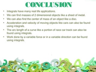 CONCLUSION
• Integrals have many real life applications.
• We can find masses of 2 dimensional objects like a sheet of metal.
• We can also find the center of mass of an object like a disc.
• Acceleration and velocity of moving objects like cars can also be found
using integrals.
• The arc length of a curve like a portion of race car track can also be
found using integrals.
• Work done by a variable force or in a variable direction can be found
using integrals.
06/17/16
 