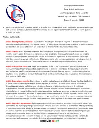 LIBEREMOS BOLIVIA
Investigación de mercado II
Tema: Análisis Multivariado
Alumno: Quispe Aiza Daniel Leonardo
Docente: Mgr. José Ramiro Zapata Barrientos
Grupo: 09 semestre II/2020
• puesto que se basan en la extracción secuencial de los factores, que extraen la mayor variabilidad posible de la matriz de
las X (variables explicativas, tienen que ser dependientes) pueden separar la información del ruido. Se asume que las X
se miden con ruido.
Técnicas multivariantes
Análisis de componentes principales: Es una técnica utilizada para describir un conjunto de datos en términos de
nuevas variables («componentes») no correlacionadas. Los componentes se ordenan por la cantidad de varianza original
que describen, por lo que la técnica es útil para reducir la dimensionalidad de un conjunto de datos.
Análisis factorial:es una técnica estadística de reducción de datos usada para explicar las correlaciones entre las
variables observadas en términos de un número menor de variables no observadas llamadas factores. Las variables
observadas se modelan como combinaciones lineales de factores más expresiones de error. El análisis factorial se
originó en psicometría, y se usa en las ciencias del comportamiento tales como ciencias sociales, marketing, gestión de
productos, investigación operativa, y otras ciencias aplicadas que tratan con grandes cantidades de datos.
Análisis Discriminante Lineal:(ADL, o LDA por sus siglas en inglés) Es una generalización del discriminante lineal de
Fisher, un método utilizado en estadística, reconocimiento de patrones y aprendizaje de máquinas para encontrar
una combinación lineal de rasgos que caracterizan o separan dos o más clases de objetos o eventos. La combinación
resultante puede ser utilizada como un clasificador lineal, o, más comúnmente, para la reducción de dimensiones antes
de la posterior clasificación.
Análisis de correlación canónica: Es un método de análisis multivariante desarrollado por .Harold Hotelling. Su objetivo
es buscar las relaciones que pueda haber entre dos grupos de variables y la validez de las mismas. Se diferencia
del análisis de correlación múltiple en que éste solo predice una variable dependiente a partir de múltiples
independientes, mientras que la correlación canónica predice múltiples variables dependientes a partir de múltiples
independientes. La correlación hipercanónica es una correlación lineal y, por tanto, solo busca relaciones lineales entre
las variables. En este análisis, entonces, se crean combinaciones lineales de las variables originales, sobre la base de su
estructura de correlación. Al diseñar el experimento hay que considerar el tamaño de la muestra ya que son necesarias
un mínimo de observaciones por variable, para que el análisis pueda representar las correlaciones adecuadamente
Análisis de grupos o agrupamiento: Es la tarea de agrupar objetos por similitud, en grupos o conjuntos de manera que
los miembros del mismo grupo tengan características similares. Es la tarea principal de la minería de datos exploratoria y
es una técnica común en el análisis de datos estadísticos. En estadística multivariante, el análisis de correspondencias es
una técnica descriptiva desarrollada por Jean-Paul Benzécri. Suele aplicarse al estudio de tablas de contingencia y es
conceptualmente similar al análisis de componentes principales con la diferencia de que en el análisis de
correspondencias los datos se escalan de modo que filas y columnas se tratan de modo equivalente. El análisis de
correspondencias descompone el estadístico del test de la ji-cuadrado asociado a una tabla de contingencia en
 