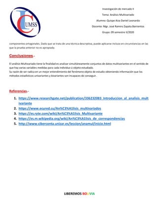 LIBEREMOS BOLIVIA
Investigación de mercado II
Tema: Análisis Multivariado
Alumno: Quispe Aiza Daniel Leonardo
Docente: Mgr. José Ramiro Zapata Barrientos
Grupo: 09 semestre II/2020
componentes ortogonales. Dado que se trata de una técnica descriptiva, puede aplicarse incluso en circunstancias en las
que la prueba anterior no es apropiada.
Conclusiones.-
El análisis Multivariado tiene la finalidad es analizar simultáneamente conjuntos de datos multivariantes en el sentido de
que hay varias variables medidas para cada individuo ú objeto estudiado.
Su razón de ser radica en un mejor entendimiento del fenómeno objeto de estudio obteniendo información que los
métodos estadísticos univariantes y bivariantes son incapaces de conseguir.
Referencias.-
1. https://www.researchgate.net/publication/336232083_Introduccion_al_analisis_mult
ivariante
2. https://www.ecured.cu/An%C3%A1lisis_multivariados
3. https://es.ryte.com/wiki/An%C3%A1lisis_Multivariante
4. https://es.m.wikipedia.org/wiki/An%C3%A1lisis_de_correspondencias
5. http://www.ciberconta.unizar.es/leccion/anamul/inicio.html
 