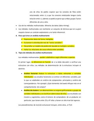 uno de ellos. Se podría esperar que los cereales de fibra estén
relacionados entre sí, o que los cereales endulzados tengan cierta
relación entre sí, además se podría esperar que ambos grupos fueran
diferentes de uno a otro.
 Uso de los métodos multivariados: Minerías de datos (data mining).
 Los métodos multivariados son realmente un conjunto de técnicas que en su gran
mayoría tienen un carácter exploratorio y no tanto inferencial.
4. Para qué sirve un análisis multivariante
 Representar datos de forma inteligible.
 Esclarecer la distribución real de “varias variables”.
 Desarrollar un modelo de predicción basado en multiples variables.
 Hallar las relaciones de causa-efecto entre variables.
5. Tipos de métodos de análisis multivariante
Los métodos multivariantes pueden subdividirse según diferentes aspectos.
En primer lugar, se diferencian en función de si se debe descubrir o verificar una
estructura con ellos. Los métodos de determinación de la estructura incluyen el
dominio:
 Análisis factorial: Reduce la estructura a datos relevantes y variables
individuales. Los estudios factoriales se centran en diferentes variables, por
lo que se subdividen en análisis de componentes principales y análisis de
correspondencia. Por ejemplo: ¿Qué elementos de laweb influyen más en el
comportamiento de compra?
 Análisis de clusters: Las observaciones se asignan gráficamente a grupos de
variables individuales y seclasificansobre labase de ellas. Los resultados son
clusters y segmentos, como el número de compradores de un producto en
particular, que tienen entre 35 y 47 años y tienen un alto nivel de ingresos.
Los procedimientos de revisión estructural incluyen, entre otros, el TLD:
 