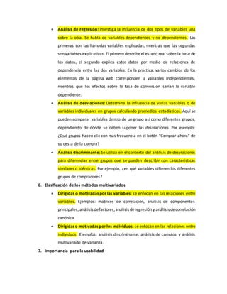  Análisis de regresión: Investiga la influencia de dos tipos de variables una
sobre la otra. Se habla de variables dependientes y no dependientes. Las
primeras son las llamadas variables explicadas, mientras que las segundas
son variables explicativas. El primero describe el estado real sobre la base de
los datos, el segundo explica estos datos por medio de relaciones de
dependencia entre las dos variables. En la práctica, varios cambios de los
elementos de la página web corresponden a variables independientes,
mientras que los efectos sobre la tasa de conversión serían la variable
dependiente.
 Análisis de desviaciones: Determina la influencia de varias variables o de
variables individuales en grupos calculando promedios estadísticos. Aquí se
pueden comparar variables dentro de un grupo así como diferentes grupos,
dependiendo de dónde se deben suponer las desviaciones. Por ejemplo:
¿Qué grupos hacen clic con más frecuencia en el botón "Comprar ahora" de
su cesta de la compra?
 Análisis discriminante: Se utiliza en el contexto del análisis de desviaciones
para diferenciar entre grupos que se pueden describir con características
similares o idénticas. Por ejemplo, ¿en qué variables difieren los diferentes
grupos de compradores?
6. Clasificación de los métodos multivariados
 Dirigidas o motivadas por las variables: se enfocan en las relaciones entre
variables. Ejemplos: matrices de correlación, análisis de componentes
principales, análisis defactores,análisis deregresión y análisis decorrelación
canónica.
 Dirigidas o motivadas por los individuos: se enfocan en las relaciones entre
individuos. Ejemplos: análisis discriminante, análisis de cúmulos y análisis
multivariado de varianza.
7. Importancia para la usabilidad
 