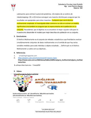 Salvatierra Escobar José Rodolfo
Mgr. José Ramiro Zapata
Materia: IM2
“LA GRAN BOLIVIA”
“DEFENDIENDO NUESTROS RECURSOS”
submuestra para estimar la precisión predictiva. (2) empleo de un análisis de
«bootstrapping» [9]. o (3) incluso conseguir una muestra distinta para asegurar que los
resultados son apropiados para otras muestras. Cualquiera que sea la técnica
multivariante empleada. el investigador debe centrarse no sólo en estimar un modelo
significativo sino también en asegurar que es representativo de la población en su
conjunto. Recordemos que el objetivo no es encontrar el mejor «ajuste» sólo para la
muestra sino desarrollar el modelo que mejor describa a la población en su conjunto.
3. Conclusiones
El Análisis Multivariante es el conjunto de métodos estadísticos cuya finalidad es analizar
simultáneamente conjuntos de datos multivariantes en el sentido de que hay varias
variables medidas para cada individuo ú objeto estudiado. ... Definir qué es el Análisis
Multivariante y cuáles son sus objetivos..
4. Referencias
1. smashingmagazine.com
2. https://papers.uab.cat/article/view/v37-lozares-lopez
http://www.cyta.com.ar/biblioteca/bddoc/bdlibros/guia_multivariante/guia_multivar
iante.htm
5. allman.rhon.itam.mx › ~lnietoPDF
5. Videos
https://youtu.be/6xNe1uklDHM
 