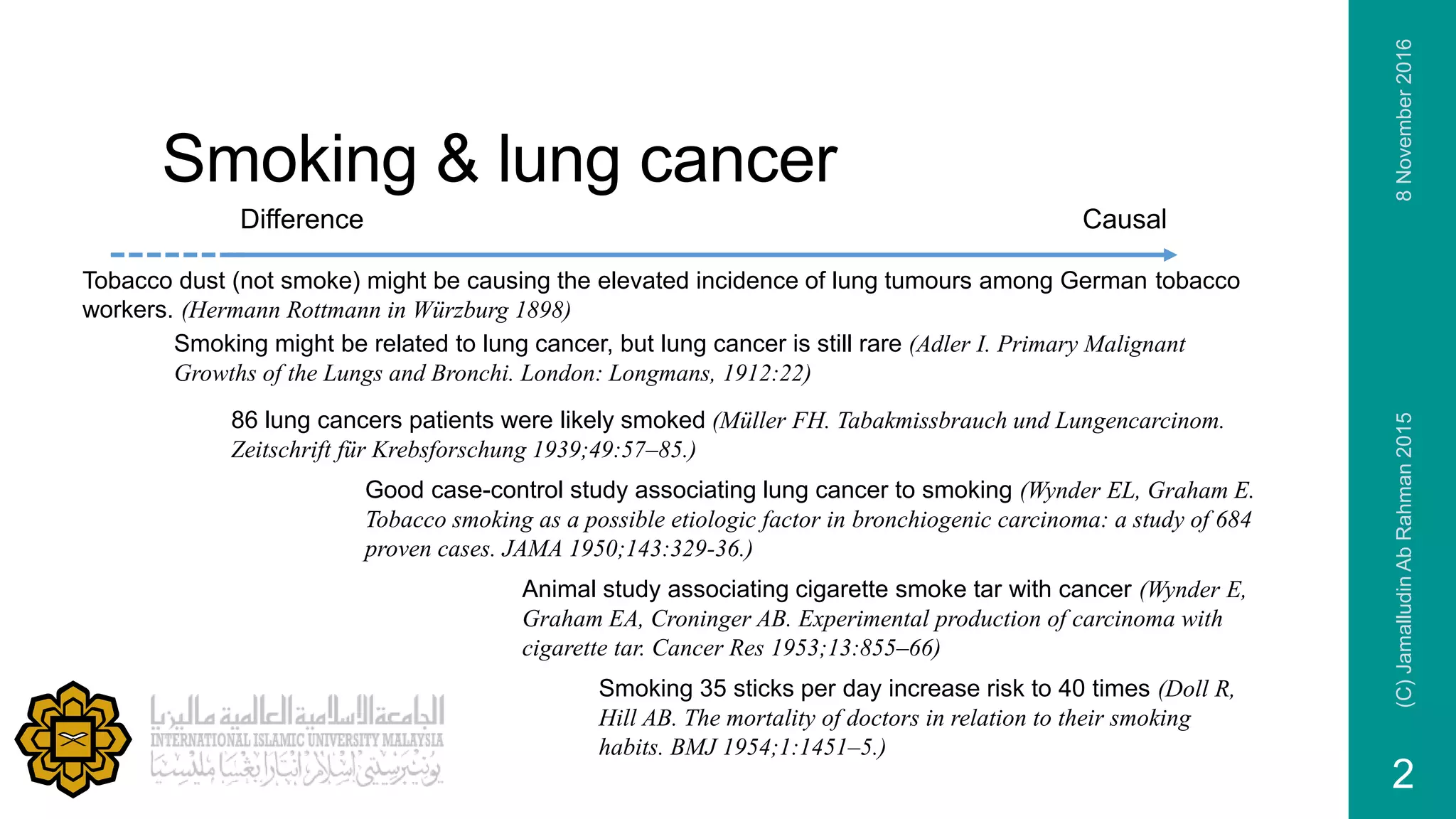 Smoking & lung cancer
Good case-control study associating lung cancer to smoking (Wynder EL, Graham E.
Tobacco smoking as a possible etiologic factor in bronchiogenic carcinoma: a study of 684
proven cases. JAMA 1950;143:329-36.)
Tobacco dust (not smoke) might be causing the elevated incidence of lung tumours among German tobacco
workers. (Hermann Rottmann in Würzburg 1898)
Difference Causal
Smoking might be related to lung cancer, but lung cancer is still rare (Adler I. Primary Malignant
Growths of the Lungs and Bronchi. London: Longmans, 1912:22)
86 lung cancers patients were likely smoked (Müller FH. Tabakmissbrauch und Lungencarcinom.
Zeitschrift für Krebsforschung 1939;49:57–85.)
Smoking 35 sticks per day increase risk to 40 times (Doll R,
Hill AB. The mortality of doctors in relation to their smoking
habits. BMJ 1954;1:1451–5.)
Animal study associating cigarette smoke tar with cancer (Wynder E,
Graham EA, Croninger AB. Experimental production of carcinoma with
cigarette tar. Cancer Res 1953;13:855–66)
8November2016(C)JamalludinAbRahman2015
2
 