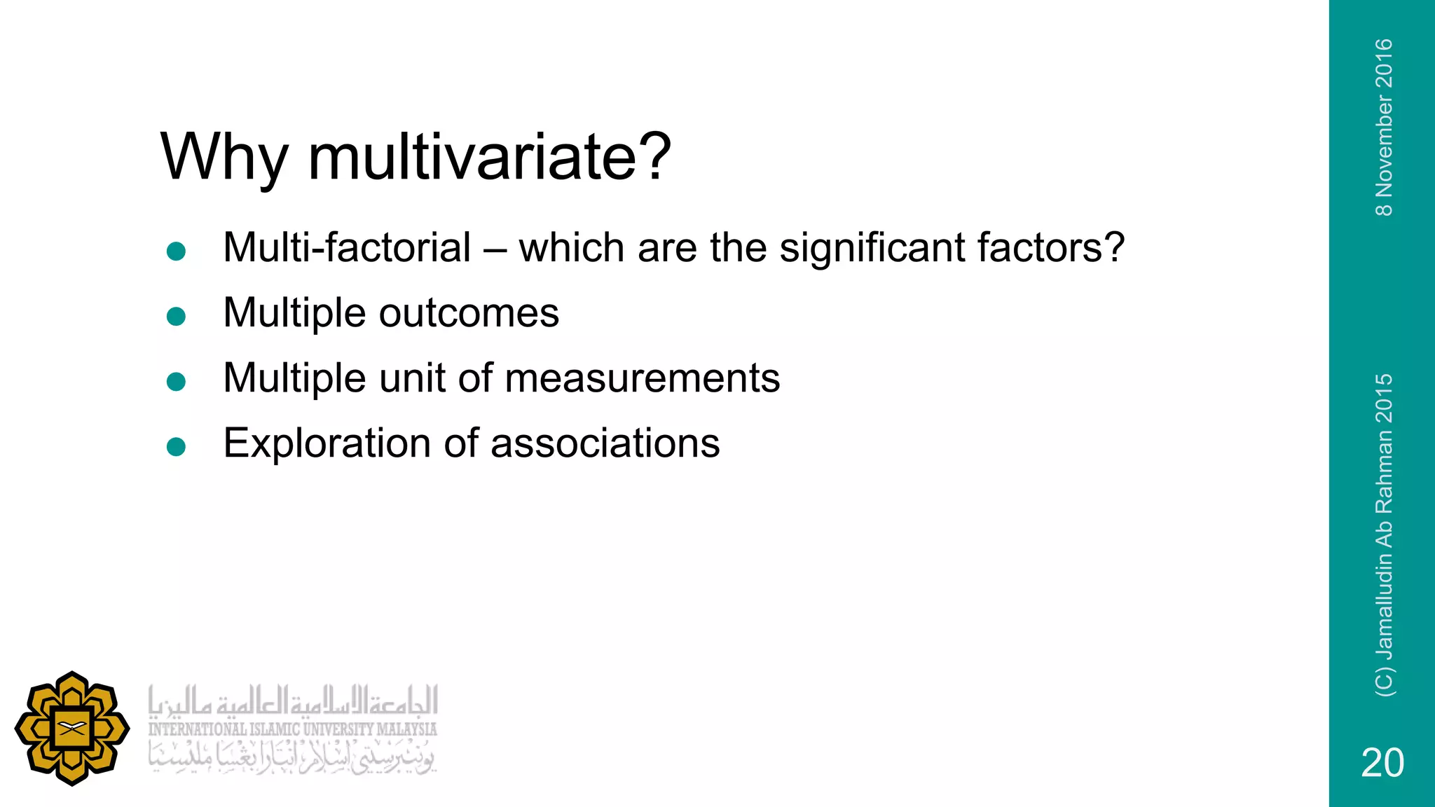 Why multivariate?
 Multi-factorial – which are the significant factors?
 Multiple outcomes
 Multiple unit of measurements
 Exploration of associations
8November2016(C)JamalludinAbRahman2015
20
 