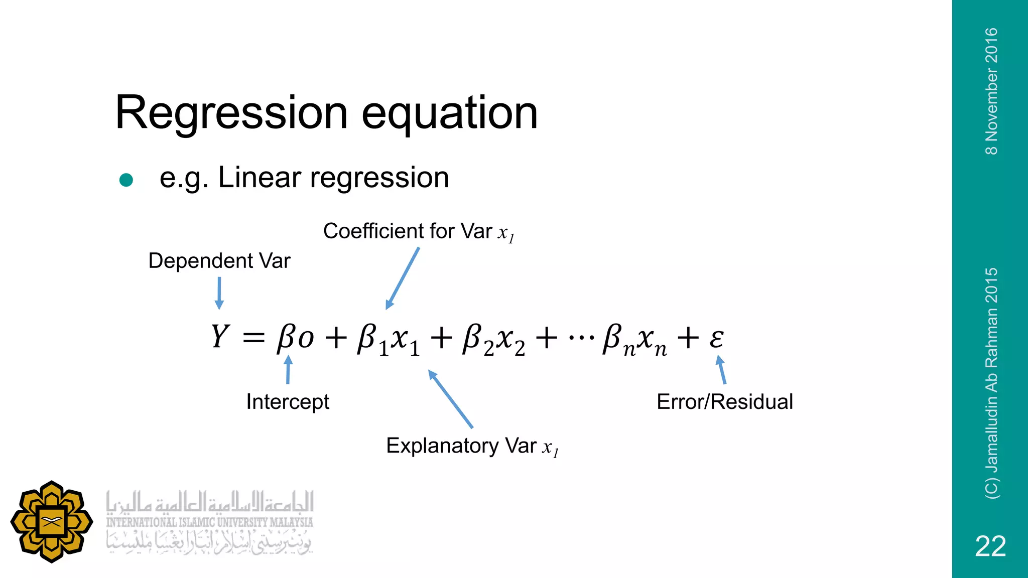 Regression equation
 e.g. Linear regression
8November2016(C)JamalludinAbRahman2015
22
Dependent Var
Intercept
Coefficient for Var x1
Explanatory Var x1
Error/Residual
𝑌 = 𝛽𝑜 + 𝛽1 𝑥1 + 𝛽2 𝑥2 + ⋯ 𝛽 𝑛 𝑥 𝑛 + 𝜀
 