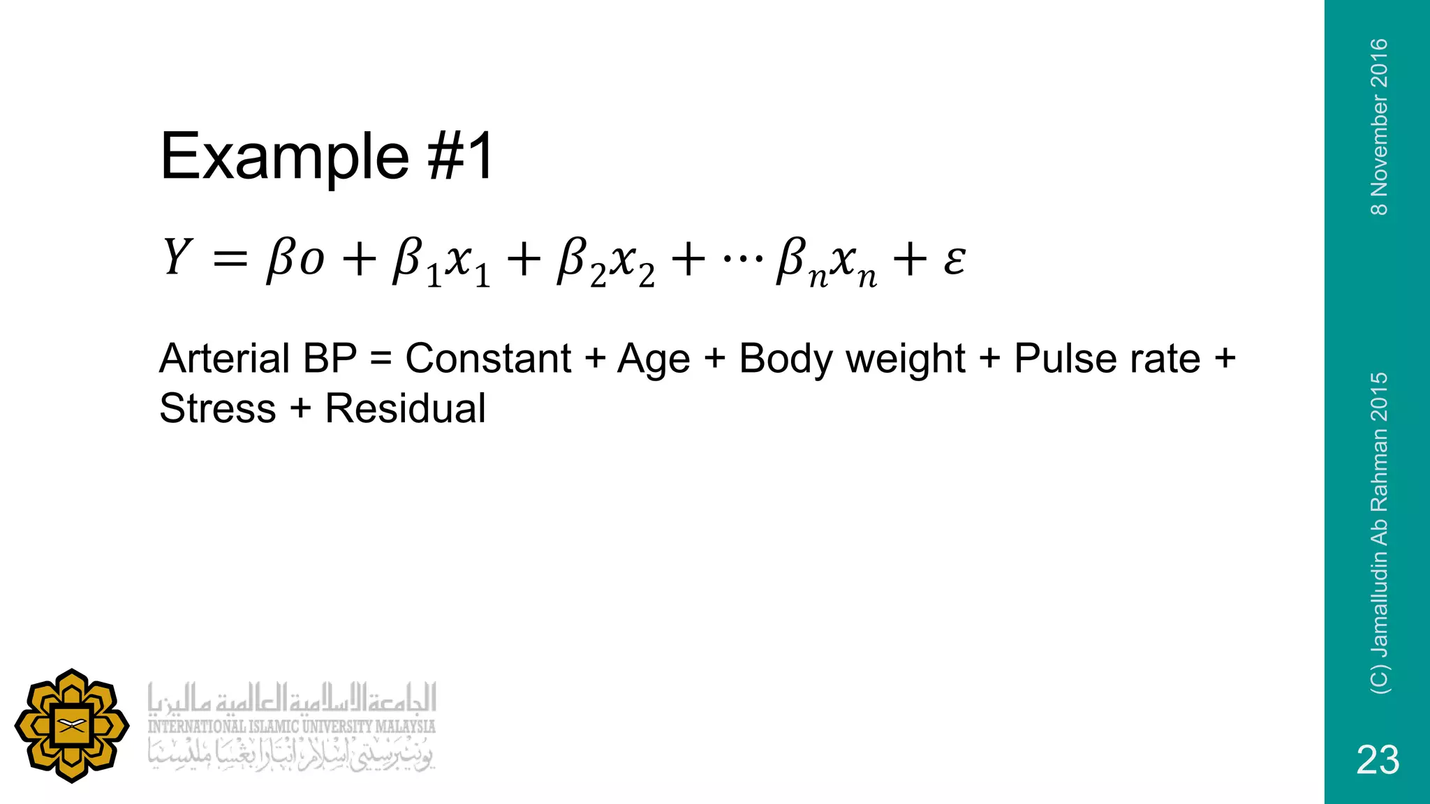 Example #1
Arterial BP = Constant + Age + Body weight + Pulse rate +
Stress + Residual
𝑌 = 𝛽𝑜 + 𝛽1 𝑥1 + 𝛽2 𝑥2 + ⋯ 𝛽 𝑛 𝑥 𝑛 + 𝜀
8November2016(C)JamalludinAbRahman2015
23
 