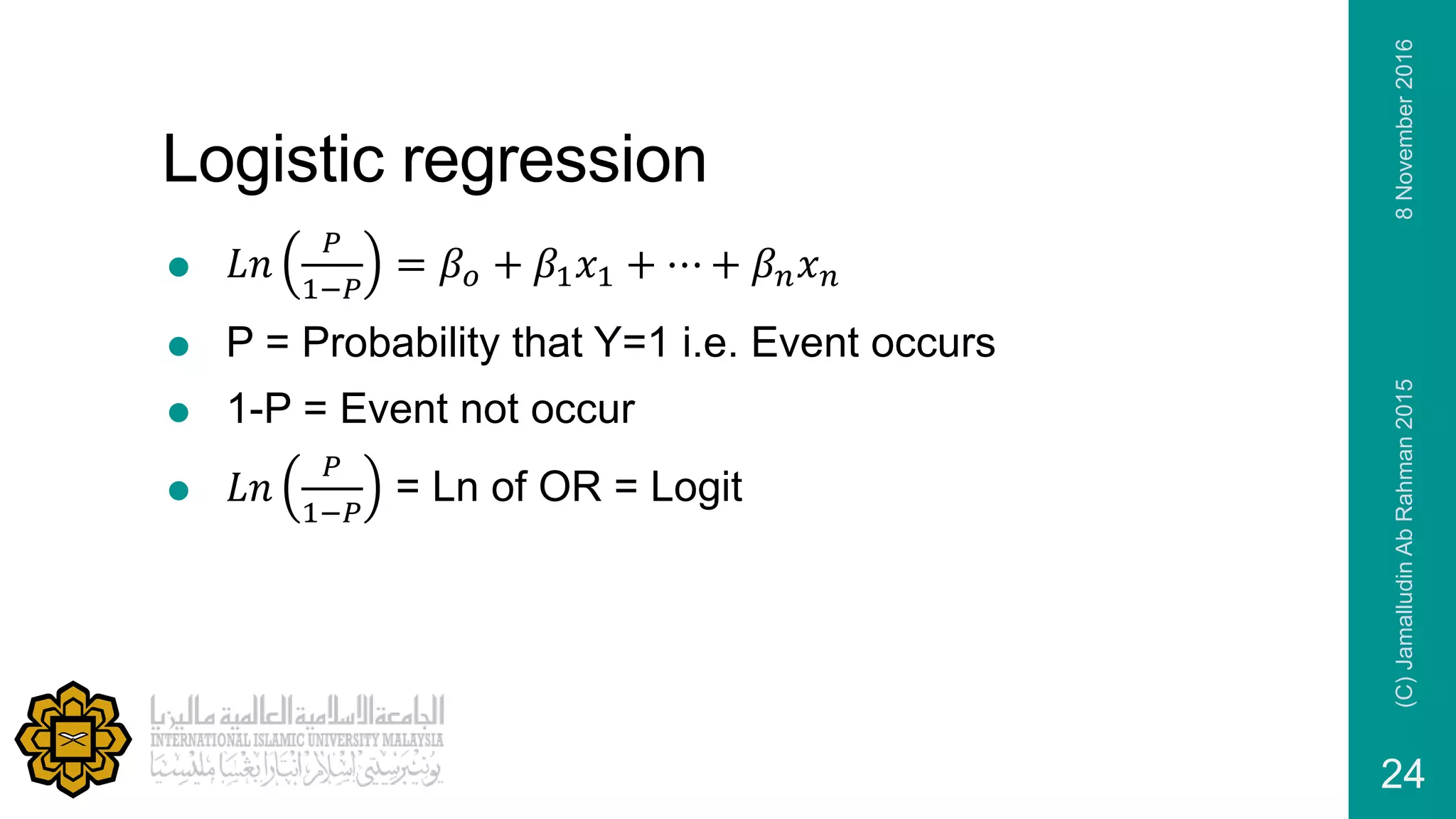 Logistic regression
 𝐿𝑛
𝑃
1−𝑃
= 𝛽𝑜 + 𝛽1 𝑥1 + ⋯ + 𝛽 𝑛 𝑥 𝑛
 P = Probability that Y=1 i.e. Event occurs
 1-P = Event not occur
 𝐿𝑛
𝑃
1−𝑃
= Ln of OR = Logit
8November2016(C)JamalludinAbRahman2015
24
 