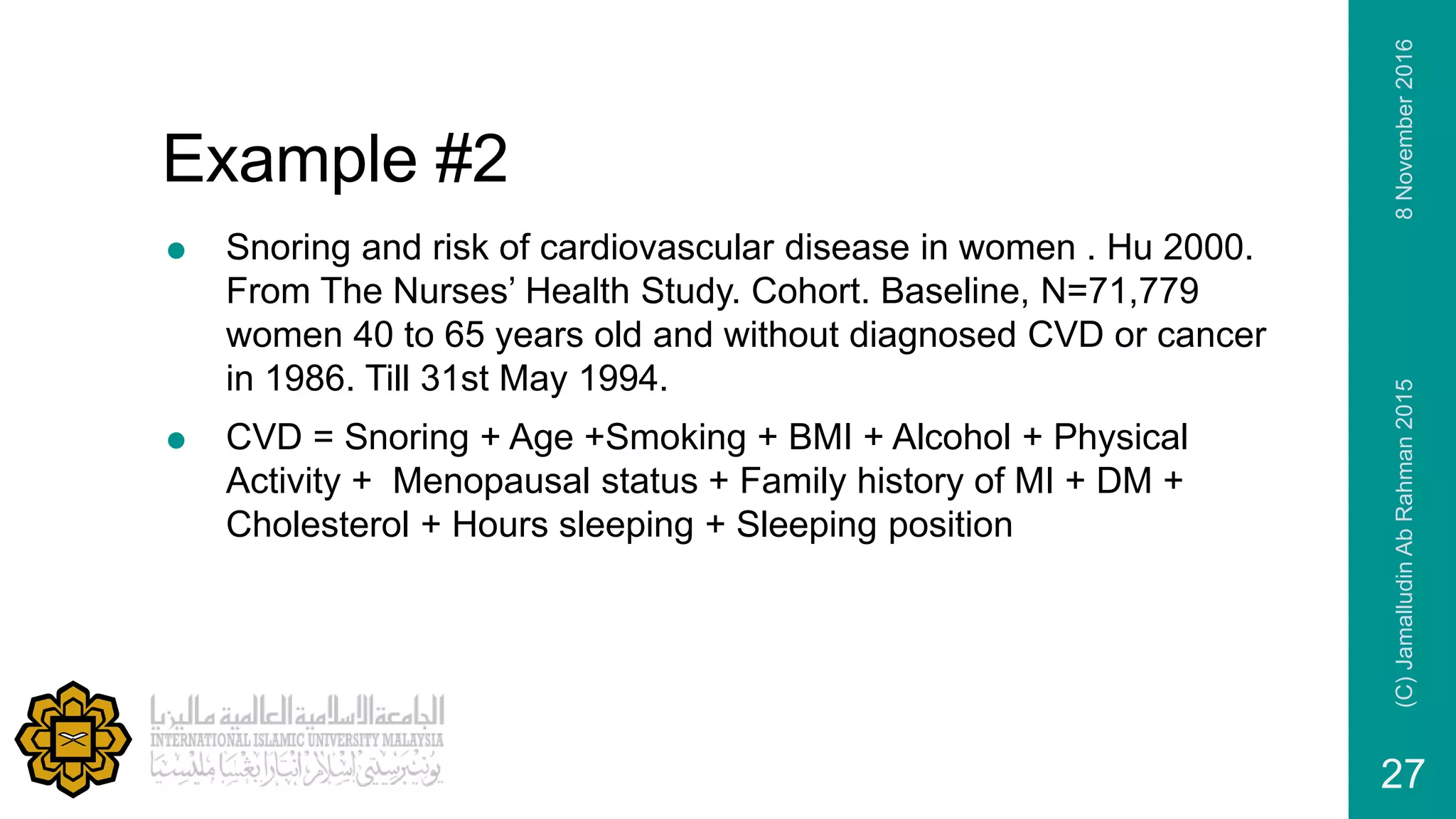 Example #2
 Snoring and risk of cardiovascular disease in women . Hu 2000.
From The Nurses’ Health Study. Cohort. Baseline, N=71,779
women 40 to 65 years old and without diagnosed CVD or cancer
in 1986. Till 31st May 1994.
 CVD = Snoring + Age +Smoking + BMI + Alcohol + Physical
Activity + Menopausal status + Family history of MI + DM +
Cholesterol + Hours sleeping + Sleeping position
8November2016(C)JamalludinAbRahman2015
27
 