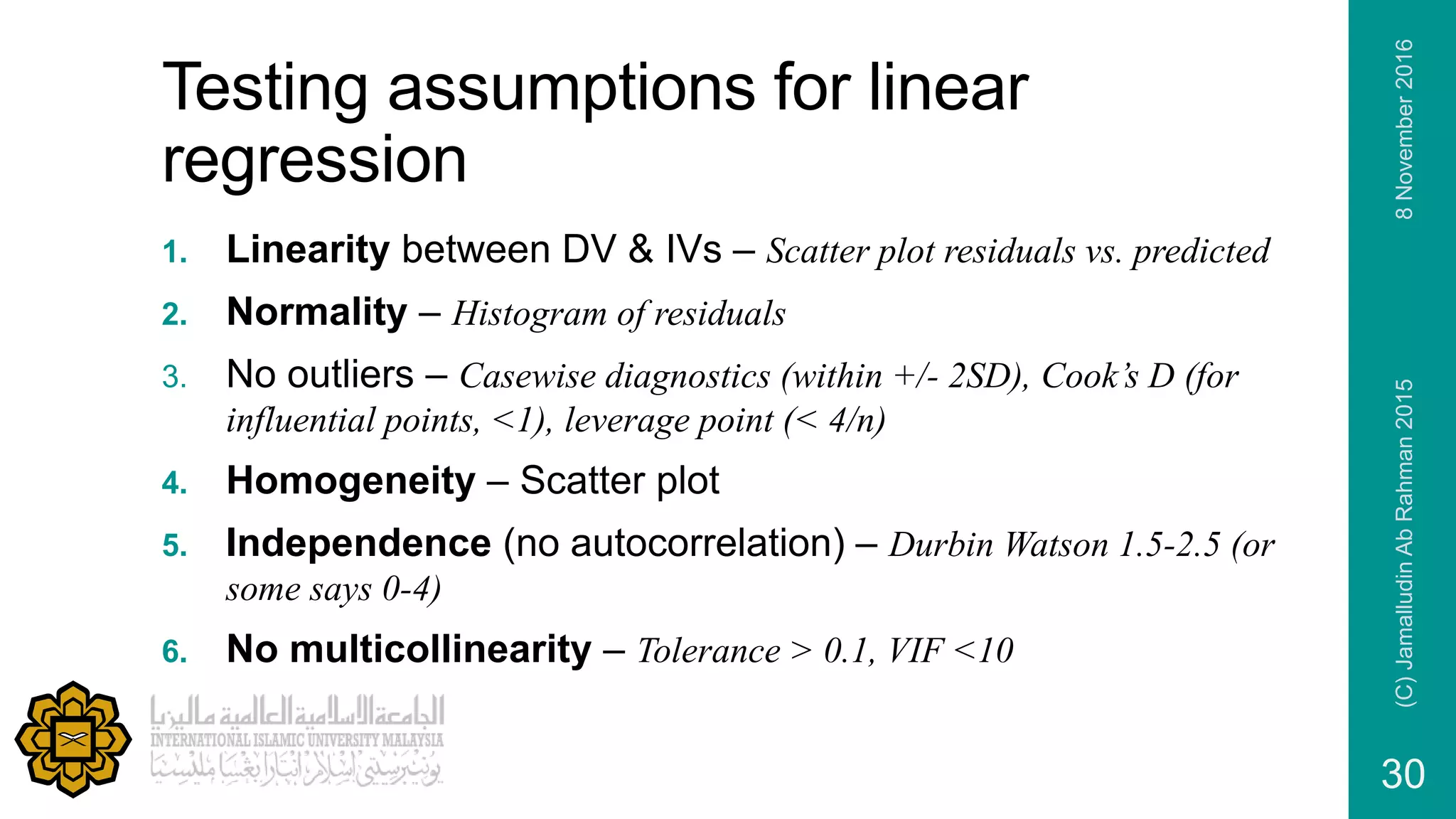 Testing assumptions for linear
regression
1. Linearity between DV & IVs – Scatter plot residuals vs. predicted
2. Normality – Histogram of residuals
3. No outliers – Casewise diagnostics (within +/- 2SD), Cook’s D (for
influential points, <1), leverage point (< 4/n)
4. Homogeneity – Scatter plot
5. Independence (no autocorrelation) – Durbin Watson 1.5-2.5 (or
some says 0-4)
6. No multicollinearity – Tolerance > 0.1, VIF <10
8November2016(C)JamalludinAbRahman2015
30
 