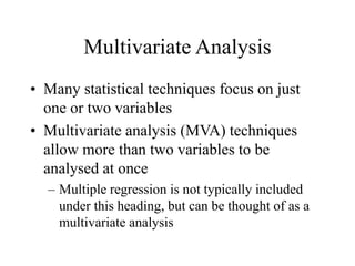 Multivariate Analysis
• Many statistical techniques focus on just
one or two variables
• Multivariate analysis (MVA) techniques
allow more than two variables to be
analysed at once
– Multiple regression is not typically included
under this heading, but can be thought of as a
multivariate analysis
 