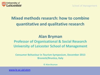 www.le.ac.uk
Mixed methods research: how to combine
quantitative and qualitative research
Alan Bryman
Professor of Organisational & Social Research
University of Leicester School of Management
Consumer Behaviour in Tourism Symposium, December 2013
Bruneck/Brunico, Italy
School of Management
© Alan Bryman
www.le.ac.uk/ulsm
 