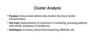 Cluster Analysis
• Purpose: Group observations into clusters that have similar
characteristics.
• Use Case: Segmentation of customers in marketing, grouping patients
with similar symptoms in healthcare.
• Techniques: K-means, hierarchical clustering, DBSCAN, etc.
 