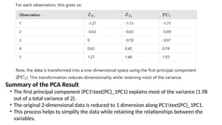Summary of the PCA Result
• The first principal component (PC1text{PC}_1PC1​
) explains most of the variance (1.98
out of a total variance of 2).
• The original 2-dimensional data is reduced to 1 dimension along PC1text{PC}_1PC1​
.
• This process helps to simplify the data while retaining the relationships between the
variables.
 