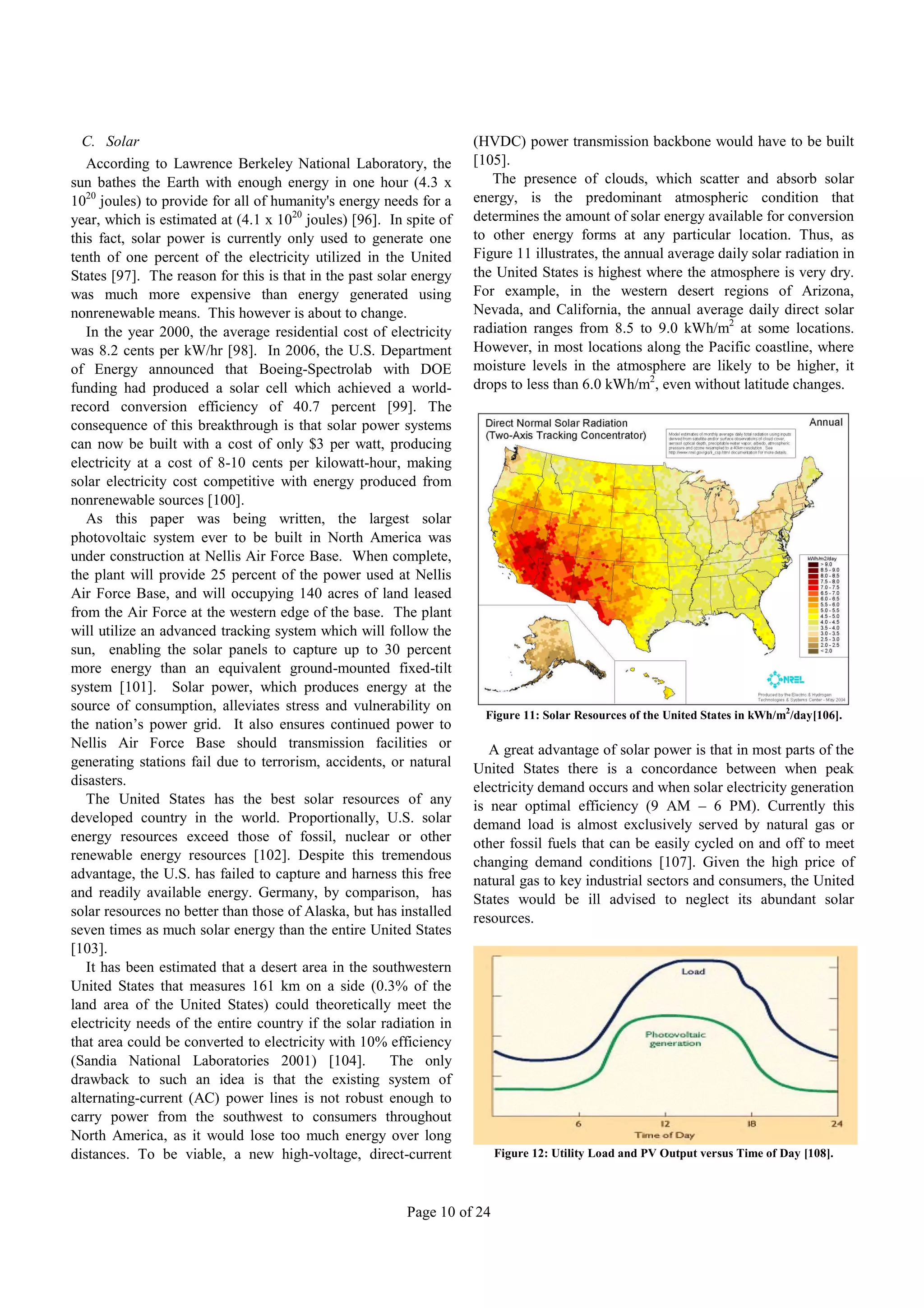 C. Solar                                                          (HVDC) power transmission backbone would have to be built
   According to Lawrence Berkeley National Laboratory, the          [105].
sun bathes the Earth with enough energy in one hour (4.3 x             The presence of clouds, which scatter and absorb solar
1020 joules) to provide for all of humanity's energy needs for a    energy, is the predominant atmospheric condition that
year, which is estimated at (4.1 x 1020 joules) [96]. In spite of   determines the amount of solar energy available for conversion
this fact, solar power is currently only used to generate one       to other energy forms at any particular location. Thus, as
tenth of one percent of the electricity utilized in the United      Figure 11 illustrates, the annual average daily solar radiation in
States [97]. The reason for this is that in the past solar energy   the United States is highest where the atmosphere is very dry.
was much more expensive than energy generated using                 For example, in the western desert regions of Arizona,
nonrenewable means. This however is about to change.                Nevada, and California, the annual average daily direct solar
   In the year 2000, the average residential cost of electricity    radiation ranges from 8.5 to 9.0 kWh/m2 at some locations.
was 8.2 cents per kW/hr [98]. In 2006, the U.S. Department          However, in most locations along the Pacific coastline, where
of Energy announced that Boeing-Spectrolab with DOE                 moisture levels in the atmosphere are likely to be higher, it
funding had produced a solar cell which achieved a world-           drops to less than 6.0 kWh/m2, even without latitude changes.
record conversion efficiency of 40.7 percent [99]. The
consequence of this breakthrough is that solar power systems
can now be built with a cost of only $3 per watt, producing
electricity at a cost of 8-10 cents per kilowatt-hour, making
solar electricity cost competitive with energy produced from
nonrenewable sources [100].
   As this paper was being written, the largest solar
photovoltaic system ever to be built in North America was
under construction at Nellis Air Force Base. When complete,
the plant will provide 25 percent of the power used at Nellis
Air Force Base, and will occupying 140 acres of land leased
from the Air Force at the western edge of the base. The plant
will utilize an advanced tracking system which will follow the
sun, enabling the solar panels to capture up to 30 percent
more energy than an equivalent ground-mounted fixed-tilt
system [101]. Solar power, which produces energy at the
source of consumption, alleviates stress and vulnerability on
                                                                      Figure 11: Solar Resources of the United States in kWh/m2/day[106].
the nation’s power grid. It also ensures continued power to
Nellis Air Force Base should transmission facilities or                A great advantage of solar power is that in most parts of the
generating stations fail due to terrorism, accidents, or natural    United States there is a concordance between when peak
disasters.                                                          electricity demand occurs and when solar electricity generation
   The United States has the best solar resources of any            is near optimal efficiency (9 AM – 6 PM). Currently this
developed country in the world. Proportionally, U.S. solar          demand load is almost exclusively served by natural gas or
energy resources exceed those of fossil, nuclear or other           other fossil fuels that can be easily cycled on and off to meet
renewable energy resources [102]. Despite this tremendous           changing demand conditions [107]. Given the high price of
advantage, the U.S. has failed to capture and harness this free     natural gas to key industrial sectors and consumers, the United
and readily available energy. Germany, by comparison, has           States would be ill advised to neglect its abundant solar
solar resources no better than those of Alaska, but has installed   resources.
seven times as much solar energy than the entire United States
[103].
   It has been estimated that a desert area in the southwestern
United States that measures 161 km on a side (0.3% of the
land area of the United States) could theoretically meet the
electricity needs of the entire country if the solar radiation in
that area could be converted to electricity with 10% efficiency
(Sandia National Laboratories 2001) [104].             The only
drawback to such an idea is that the existing system of
alternating-current (AC) power lines is not robust enough to
carry power from the southwest to consumers throughout
North America, as it would lose too much energy over long
distances. To be viable, a new high-voltage, direct-current              Figure 12: Utility Load and PV Output versus Time of Day [108].



                                                         Page 10 of 24
 