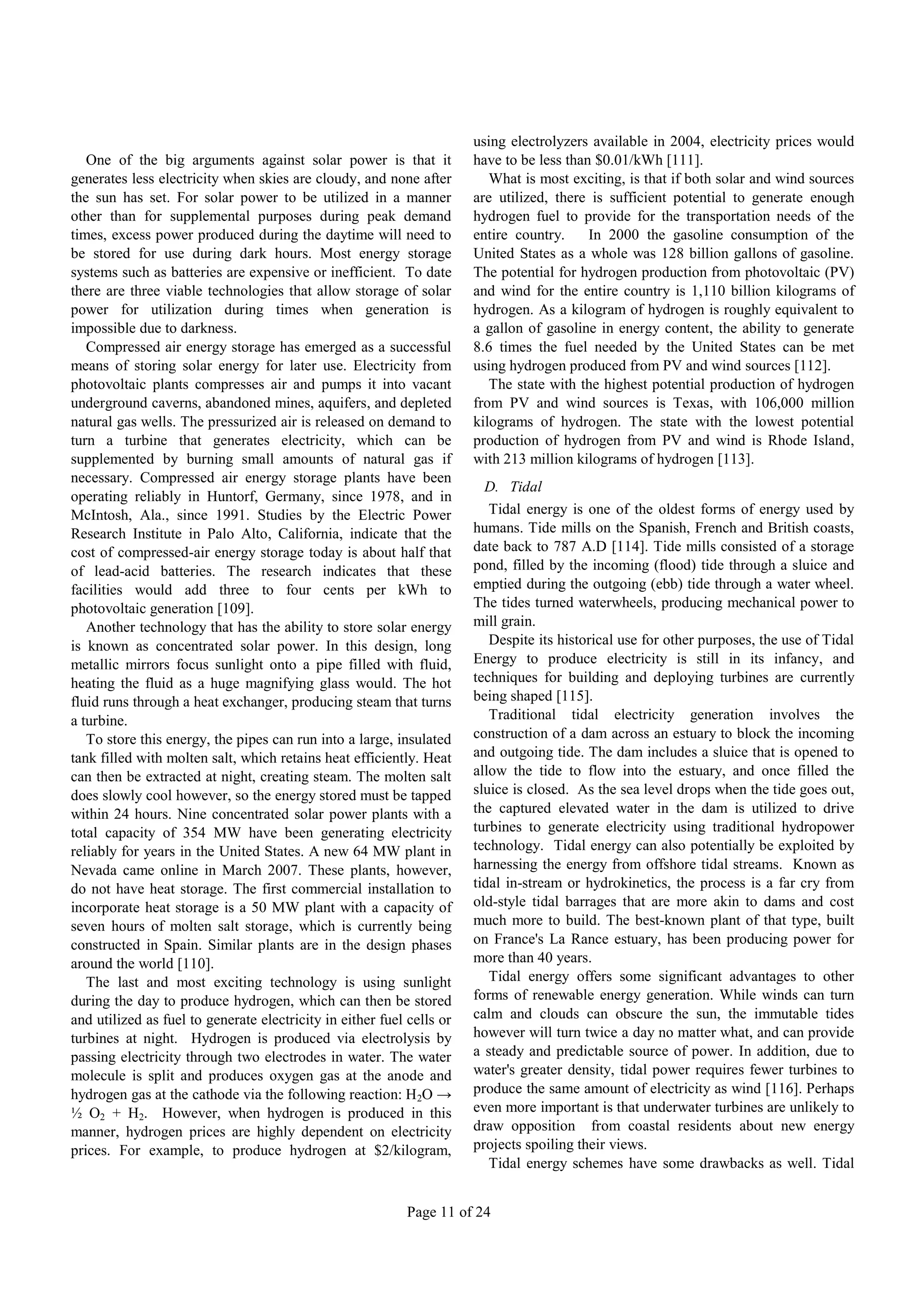 using electrolyzers available in 2004, electricity prices would
   One of the big arguments against solar power is that it             have to be less than $0.01/kWh [111].
generates less electricity when skies are cloudy, and none after          What is most exciting, is that if both solar and wind sources
the sun has set. For solar power to be utilized in a manner            are utilized, there is sufficient potential to generate enough
other than for supplemental purposes during peak demand                hydrogen fuel to provide for the transportation needs of the
times, excess power produced during the daytime will need to           entire country.     In 2000 the gasoline consumption of the
be stored for use during dark hours. Most energy storage               United States as a whole was 128 billion gallons of gasoline.
systems such as batteries are expensive or inefficient. To date        The potential for hydrogen production from photovoltaic (PV)
there are three viable technologies that allow storage of solar        and wind for the entire country is 1,110 billion kilograms of
power for utilization during times when generation is                  hydrogen. As a kilogram of hydrogen is roughly equivalent to
impossible due to darkness.                                            a gallon of gasoline in energy content, the ability to generate
   Compressed air energy storage has emerged as a successful           8.6 times the fuel needed by the United States can be met
means of storing solar energy for later use. Electricity from          using hydrogen produced from PV and wind sources [112].
photovoltaic plants compresses air and pumps it into vacant               The state with the highest potential production of hydrogen
underground caverns, abandoned mines, aquifers, and depleted           from PV and wind sources is Texas, with 106,000 million
natural gas wells. The pressurized air is released on demand to        kilograms of hydrogen. The state with the lowest potential
turn a turbine that generates electricity, which can be                production of hydrogen from PV and wind is Rhode Island,
supplemented by burning small amounts of natural gas if                with 213 million kilograms of hydrogen [113].
necessary. Compressed air energy storage plants have been
                                                                         D. Tidal
operating reliably in Huntorf, Germany, since 1978, and in
McIntosh, Ala., since 1991. Studies by the Electric Power                 Tidal energy is one of the oldest forms of energy used by
Research Institute in Palo Alto, California, indicate that the         humans. Tide mills on the Spanish, French and British coasts,
cost of compressed-air energy storage today is about half that         date back to 787 A.D [114]. Tide mills consisted of a storage
of lead-acid batteries. The research indicates that these              pond, filled by the incoming (flood) tide through a sluice and
facilities would add three to four cents per kWh to                    emptied during the outgoing (ebb) tide through a water wheel.
photovoltaic generation [109].                                         The tides turned waterwheels, producing mechanical power to
   Another technology that has the ability to store solar energy       mill grain.
is known as concentrated solar power. In this design, long                Despite its historical use for other purposes, the use of Tidal
metallic mirrors focus sunlight onto a pipe filled with fluid,         Energy to produce electricity is still in its infancy, and
heating the fluid as a huge magnifying glass would. The hot            techniques for building and deploying turbines are currently
fluid runs through a heat exchanger, producing steam that turns        being shaped [115].
a turbine.                                                                Traditional tidal electricity generation involves the
   To store this energy, the pipes can run into a large, insulated     construction of a dam across an estuary to block the incoming
tank filled with molten salt, which retains heat efficiently. Heat     and outgoing tide. The dam includes a sluice that is opened to
can then be extracted at night, creating steam. The molten salt        allow the tide to flow into the estuary, and once filled the
does slowly cool however, so the energy stored must be tapped          sluice is closed. As the sea level drops when the tide goes out,
within 24 hours. Nine concentrated solar power plants with a           the captured elevated water in the dam is utilized to drive
total capacity of 354 MW have been generating electricity              turbines to generate electricity using traditional hydropower
reliably for years in the United States. A new 64 MW plant in          technology. Tidal energy can also potentially be exploited by
Nevada came online in March 2007. These plants, however,               harnessing the energy from offshore tidal streams. Known as
do not have heat storage. The first commercial installation to         tidal in-stream or hydrokinetics, the process is a far cry from
incorporate heat storage is a 50 MW plant with a capacity of           old-style tidal barrages that are more akin to dams and cost
seven hours of molten salt storage, which is currently being           much more to build. The best-known plant of that type, built
constructed in Spain. Similar plants are in the design phases          on France's La Rance estuary, has been producing power for
around the world [110].                                                more than 40 years.
   The last and most exciting technology is using sunlight                Tidal energy offers some significant advantages to other
during the day to produce hydrogen, which can then be stored           forms of renewable energy generation. While winds can turn
and utilized as fuel to generate electricity in either fuel cells or   calm and clouds can obscure the sun, the immutable tides
turbines at night. Hydrogen is produced via electrolysis by            however will turn twice a day no matter what, and can provide
passing electricity through two electrodes in water. The water         a steady and predictable source of power. In addition, due to
molecule is split and produces oxygen gas at the anode and             water's greater density, tidal power requires fewer turbines to
hydrogen gas at the cathode via the following reaction: H 2O →         produce the same amount of electricity as wind [116]. Perhaps
½ O2 + H2. However, when hydrogen is produced in this                  even more important is that underwater turbines are unlikely to
manner, hydrogen prices are highly dependent on electricity            draw opposition from coastal residents about new energy
prices. For example, to produce hydrogen at $2/kilogram,               projects spoiling their views.
                                                                          Tidal energy schemes have some drawbacks as well. Tidal


                                                           Page 11 of 24
 