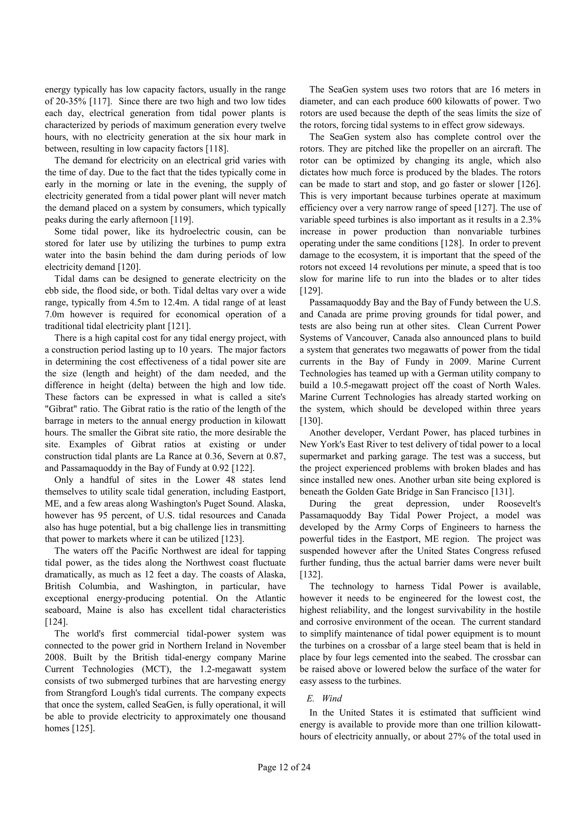 energy typically has low capacity factors, usually in the range         The SeaGen system uses two rotors that are 16 meters in
of 20-35% [117]. Since there are two high and two low tides          diameter, and can each produce 600 kilowatts of power. Two
each day, electrical generation from tidal power plants is           rotors are used because the depth of the seas limits the size of
characterized by periods of maximum generation every twelve          the rotors, forcing tidal systems to in effect grow sideways.
hours, with no electricity generation at the six hour mark in           The SeaGen system also has complete control over the
between, resulting in low capacity factors [118].                    rotors. They are pitched like the propeller on an aircraft. The
   The demand for electricity on an electrical grid varies with      rotor can be optimized by changing its angle, which also
the time of day. Due to the fact that the tides typically come in    dictates how much force is produced by the blades. The rotors
early in the morning or late in the evening, the supply of           can be made to start and stop, and go faster or slower [126].
electricity generated from a tidal power plant will never match      This is very important because turbines operate at maximum
the demand placed on a system by consumers, which typically          efficiency over a very narrow range of speed [127]. The use of
peaks during the early afternoon [119].                              variable speed turbines is also important as it results in a 2.3%
   Some tidal power, like its hydroelectric cousin, can be           increase in power production than nonvariable turbines
stored for later use by utilizing the turbines to pump extra         operating under the same conditions [128]. In order to prevent
water into the basin behind the dam during periods of low            damage to the ecosystem, it is important that the speed of the
electricity demand [120].                                            rotors not exceed 14 revolutions per minute, a speed that is too
   Tidal dams can be designed to generate electricity on the         slow for marine life to run into the blades or to alter tides
ebb side, the flood side, or both. Tidal deltas vary over a wide     [129].
range, typically from 4.5m to 12.4m. A tidal range of at least          Passamaquoddy Bay and the Bay of Fundy between the U.S.
7.0m however is required for economical operation of a               and Canada are prime proving grounds for tidal power, and
traditional tidal electricity plant [121].                           tests are also being run at other sites. Clean Current Power
   There is a high capital cost for any tidal energy project, with   Systems of Vancouver, Canada also announced plans to build
a construction period lasting up to 10 years. The major factors      a system that generates two megawatts of power from the tidal
in determining the cost effectiveness of a tidal power site are      currents in the Bay of Fundy in 2009. Marine Current
the size (length and height) of the dam needed, and the              Technologies has teamed up with a German utility company to
difference in height (delta) between the high and low tide.          build a 10.5-megawatt project off the coast of North Wales.
These factors can be expressed in what is called a site's            Marine Current Technologies has already started working on
"Gibrat" ratio. The Gibrat ratio is the ratio of the length of the   the system, which should be developed within three years
barrage in meters to the annual energy production in kilowatt        [130].
hours. The smaller the Gibrat site ratio, the more desirable the        Another developer, Verdant Power, has placed turbines in
site. Examples of Gibrat ratios at existing or under                 New York's East River to test delivery of tidal power to a local
construction tidal plants are La Rance at 0.36, Severn at 0.87,      supermarket and parking garage. The test was a success, but
and Passamaquoddy in the Bay of Fundy at 0.92 [122].                 the project experienced problems with broken blades and has
   Only a handful of sites in the Lower 48 states lend               since installed new ones. Another urban site being explored is
themselves to utility scale tidal generation, including Eastport,    beneath the Golden Gate Bridge in San Francisco [131].
ME, and a few areas along Washington's Puget Sound. Alaska,             During the great depression, under Roosevelt's
however has 95 percent, of U.S. tidal resources and Canada           Passamaquoddy Bay Tidal Power Project, a model was
also has huge potential, but a big challenge lies in transmitting    developed by the Army Corps of Engineers to harness the
that power to markets where it can be utilized [123].                powerful tides in the Eastport, ME region. The project was
   The waters off the Pacific Northwest are ideal for tapping        suspended however after the United States Congress refused
tidal power, as the tides along the Northwest coast fluctuate        further funding, thus the actual barrier dams were never built
dramatically, as much as 12 feet a day. The coasts of Alaska,        [132].
British Columbia, and Washington, in particular, have                   The technology to harness Tidal Power is available,
exceptional energy-producing potential. On the Atlantic              however it needs to be engineered for the lowest cost, the
seaboard, Maine is also has excellent tidal characteristics          highest reliability, and the longest survivability in the hostile
[124].                                                               and corrosive environment of the ocean. The current standard
   The world's first commercial tidal-power system was               to simplify maintenance of tidal power equipment is to mount
connected to the power grid in Northern Ireland in November          the turbines on a crossbar of a large steel beam that is held in
2008. Built by the British tidal-energy company Marine               place by four legs cemented into the seabed. The crossbar can
Current Technologies (MCT), the 1.2-megawatt system                  be raised above or lowered below the surface of the water for
consists of two submerged turbines that are harvesting energy        easy assess to the turbines.
from Strangford Lough's tidal currents. The company expects
                                                                       E. Wind
that once the system, called SeaGen, is fully operational, it will
be able to provide electricity to approximately one thousand           In the United States it is estimated that sufficient wind
homes [125].                                                         energy is available to provide more than one trillion kilowatt-
                                                                     hours of electricity annually, or about 27% of the total used in


                                                          Page 12 of 24
 