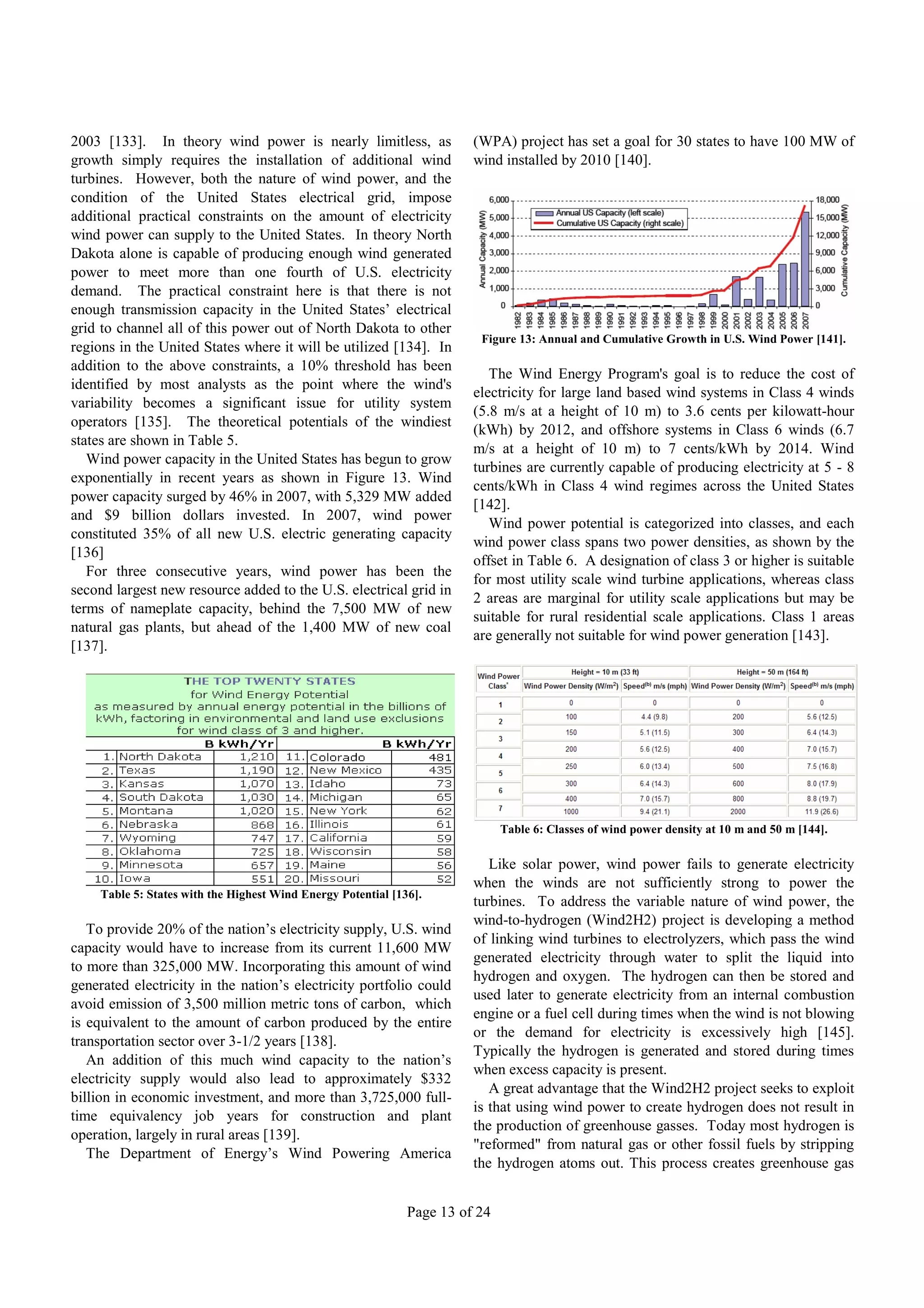 2003 [133]. In theory wind power is nearly limitless, as                 (WPA) project has set a goal for 30 states to have 100 MW of
growth simply requires the installation of additional wind               wind installed by 2010 [140].
turbines. However, both the nature of wind power, and the
condition of the United States electrical grid, impose
additional practical constraints on the amount of electricity
wind power can supply to the United States. In theory North
Dakota alone is capable of producing enough wind generated
power to meet more than one fourth of U.S. electricity
demand. The practical constraint here is that there is not
enough transmission capacity in the United States’ electrical
grid to channel all of this power out of North Dakota to other
                                                                          Figure 13: Annual and Cumulative Growth in U.S. Wind Power [141].
regions in the United States where it will be utilized [134]. In
addition to the above constraints, a 10% threshold has been
                                                                            The Wind Energy Program's goal is to reduce the cost of
identified by most analysts as the point where the wind's
                                                                         electricity for large land based wind systems in Class 4 winds
variability becomes a significant issue for utility system
                                                                         (5.8 m/s at a height of 10 m) to 3.6 cents per kilowatt-hour
operators [135]. The theoretical potentials of the windiest
                                                                         (kWh) by 2012, and offshore systems in Class 6 winds (6.7
states are shown in Table 5.
                                                                         m/s at a height of 10 m) to 7 cents/kWh by 2014. Wind
   Wind power capacity in the United States has begun to grow
                                                                         turbines are currently capable of producing electricity at 5 - 8
exponentially in recent years as shown in Figure 13. Wind
                                                                         cents/kWh in Class 4 wind regimes across the United States
power capacity surged by 46% in 2007, with 5,329 MW added
                                                                         [142].
and $9 billion dollars invested. In 2007, wind power
                                                                            Wind power potential is categorized into classes, and each
constituted 35% of all new U.S. electric generating capacity
                                                                         wind power class spans two power densities, as shown by the
[136]
                                                                         offset in Table 6. A designation of class 3 or higher is suitable
   For three consecutive years, wind power has been the
                                                                         for most utility scale wind turbine applications, whereas class
second largest new resource added to the U.S. electrical grid in
                                                                         2 areas are marginal for utility scale applications but may be
terms of nameplate capacity, behind the 7,500 MW of new
                                                                         suitable for rural residential scale applications. Class 1 areas
natural gas plants, but ahead of the 1,400 MW of new coal
                                                                         are generally not suitable for wind power generation [143].
[137].




                                                                               Table 6: Classes of wind power density at 10 m and 50 m [144].

                                                                            Like solar power, wind power fails to generate electricity
                                                                         when the winds are not sufficiently strong to power the
     Table 5: States with the Highest Wind Energy Potential [136].
                                                                         turbines. To address the variable nature of wind power, the
                                                                         wind-to-hydrogen (Wind2H2) project is developing a method
   To provide 20% of the nation’s electricity supply, U.S. wind
                                                                         of linking wind turbines to electrolyzers, which pass the wind
capacity would have to increase from its current 11,600 MW
                                                                         generated electricity through water to split the liquid into
to more than 325,000 MW. Incorporating this amount of wind
                                                                         hydrogen and oxygen. The hydrogen can then be stored and
generated electricity in the nation’s electricity portfolio could
                                                                         used later to generate electricity from an internal combustion
avoid emission of 3,500 million metric tons of carbon, which
                                                                         engine or a fuel cell during times when the wind is not blowing
is equivalent to the amount of carbon produced by the entire
                                                                         or the demand for electricity is excessively high [145].
transportation sector over 3-1/2 years [138].
                                                                         Typically the hydrogen is generated and stored during times
   An addition of this much wind capacity to the nation’s
                                                                         when excess capacity is present.
electricity supply would also lead to approximately $332
                                                                            A great advantage that the Wind2H2 project seeks to exploit
billion in economic investment, and more than 3,725,000 full-
                                                                         is that using wind power to create hydrogen does not result in
time equivalency job years for construction and plant
                                                                         the production of greenhouse gasses. Today most hydrogen is
operation, largely in rural areas [139].
                                                                         "reformed" from natural gas or other fossil fuels by stripping
   The Department of Energy’s Wind Powering America
                                                                         the hydrogen atoms out. This process creates greenhouse gas


                                                               Page 13 of 24
 