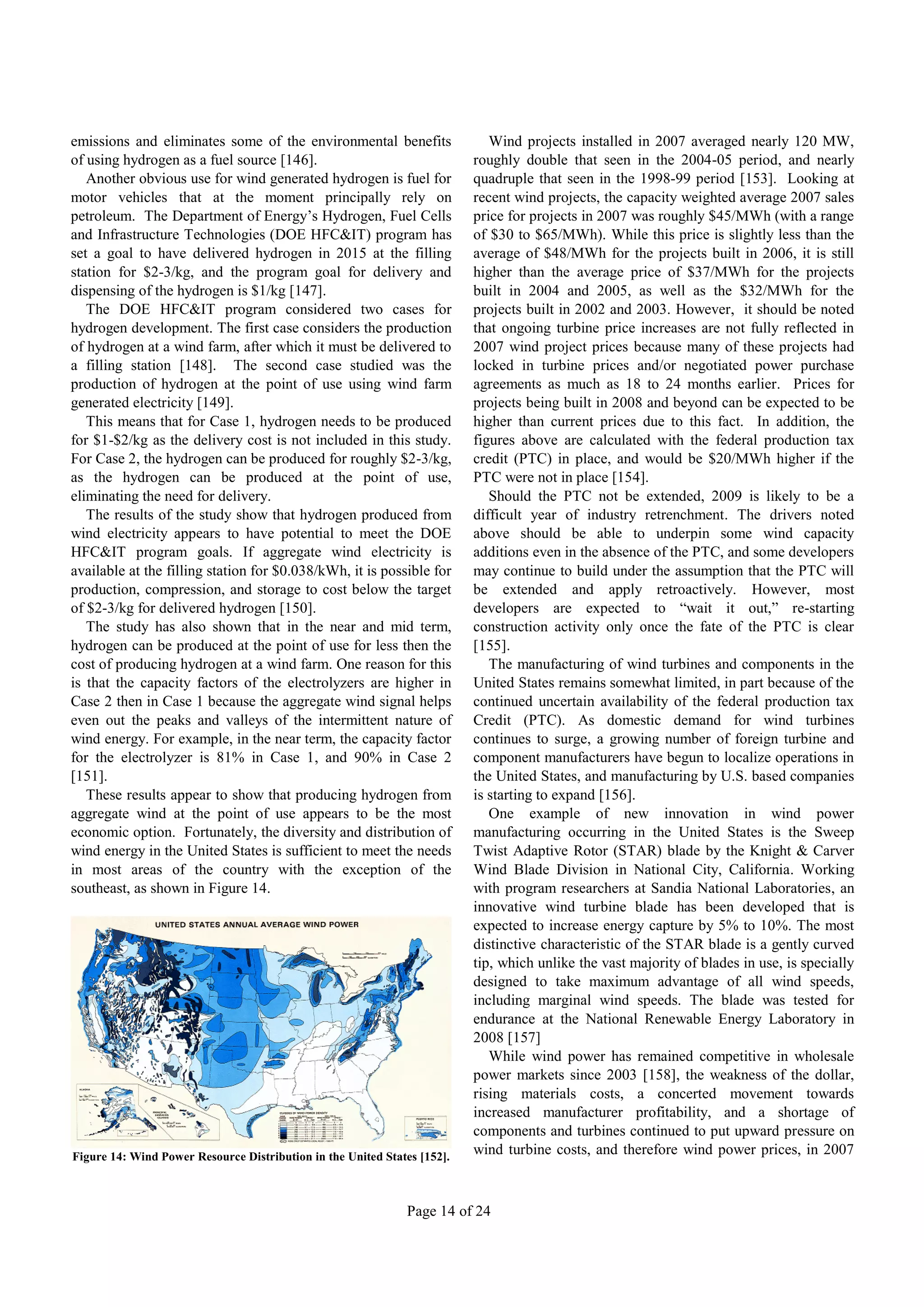 emissions and eliminates some of the environmental benefits                  Wind projects installed in 2007 averaged nearly 120 MW,
of using hydrogen as a fuel source [146].                                 roughly double that seen in the 2004-05 period, and nearly
   Another obvious use for wind generated hydrogen is fuel for            quadruple that seen in the 1998-99 period [153]. Looking at
motor vehicles that at the moment principally rely on                     recent wind projects, the capacity weighted average 2007 sales
petroleum. The Department of Energy’s Hydrogen, Fuel Cells                price for projects in 2007 was roughly $45/MWh (with a range
and Infrastructure Technologies (DOE HFC&IT) program has                  of $30 to $65/MWh). While this price is slightly less than the
set a goal to have delivered hydrogen in 2015 at the filling              average of $48/MWh for the projects built in 2006, it is still
station for $2-3/kg, and the program goal for delivery and                higher than the average price of $37/MWh for the projects
dispensing of the hydrogen is $1/kg [147].                                built in 2004 and 2005, as well as the $32/MWh for the
   The DOE HFC&IT program considered two cases for                        projects built in 2002 and 2003. However, it should be noted
hydrogen development. The first case considers the production             that ongoing turbine price increases are not fully reflected in
of hydrogen at a wind farm, after which it must be delivered to           2007 wind project prices because many of these projects had
a filling station [148]. The second case studied was the                  locked in turbine prices and/or negotiated power purchase
production of hydrogen at the point of use using wind farm                agreements as much as 18 to 24 months earlier. Prices for
generated electricity [149].                                              projects being built in 2008 and beyond can be expected to be
   This means that for Case 1, hydrogen needs to be produced              higher than current prices due to this fact. In addition, the
for $1-$2/kg as the delivery cost is not included in this study.          figures above are calculated with the federal production tax
For Case 2, the hydrogen can be produced for roughly $2-3/kg,             credit (PTC) in place, and would be $20/MWh higher if the
as the hydrogen can be produced at the point of use,                      PTC were not in place [154].
eliminating the need for delivery.                                           Should the PTC not be extended, 2009 is likely to be a
   The results of the study show that hydrogen produced from              difficult year of industry retrenchment. The drivers noted
wind electricity appears to have potential to meet the DOE                above should be able to underpin some wind capacity
HFC&IT program goals. If aggregate wind electricity is                    additions even in the absence of the PTC, and some developers
available at the filling station for $0.038/kWh, it is possible for       may continue to build under the assumption that the PTC will
production, compression, and storage to cost below the target             be extended and apply retroactively. However, most
of $2-3/kg for delivered hydrogen [150].                                  developers are expected to “wait it out,” re-starting
   The study has also shown that in the near and mid term,                construction activity only once the fate of the PTC is clear
hydrogen can be produced at the point of use for less then the            [155].
cost of producing hydrogen at a wind farm. One reason for this               The manufacturing of wind turbines and components in the
is that the capacity factors of the electrolyzers are higher in           United States remains somewhat limited, in part because of the
Case 2 then in Case 1 because the aggregate wind signal helps             continued uncertain availability of the federal production tax
even out the peaks and valleys of the intermittent nature of              Credit (PTC). As domestic demand for wind turbines
wind energy. For example, in the near term, the capacity factor           continues to surge, a growing number of foreign turbine and
for the electrolyzer is 81% in Case 1, and 90% in Case 2                  component manufacturers have begun to localize operations in
[151].                                                                    the United States, and manufacturing by U.S. based companies
   These results appear to show that producing hydrogen from              is starting to expand [156].
aggregate wind at the point of use appears to be the most                    One example of new innovation in wind power
economic option. Fortunately, the diversity and distribution of           manufacturing occurring in the United States is the Sweep
wind energy in the United States is sufficient to meet the needs          Twist Adaptive Rotor (STAR) blade by the Knight & Carver
in most areas of the country with the exception of the                    Wind Blade Division in National City, California. Working
southeast, as shown in Figure 14.                                         with program researchers at Sandia National Laboratories, an
                                                                          innovative wind turbine blade has been developed that is
                                                                          expected to increase energy capture by 5% to 10%. The most
                                                                          distinctive characteristic of the STAR blade is a gently curved
                                                                          tip, which unlike the vast majority of blades in use, is specially
                                                                          designed to take maximum advantage of all wind speeds,
                                                                          including marginal wind speeds. The blade was tested for
                                                                          endurance at the National Renewable Energy Laboratory in
                                                                          2008 [157]
                                                                             While wind power has remained competitive in wholesale
                                                                          power markets since 2003 [158], the weakness of the dollar,
                                                                          rising materials costs, a concerted movement towards
                                                                          increased manufacturer profitability, and a shortage of
                                                                          components and turbines continued to put upward pressure on
Figure 14: Wind Power Resource Distribution in the United States [152].
                                                                          wind turbine costs, and therefore wind power prices, in 2007



                                                              Page 14 of 24
 