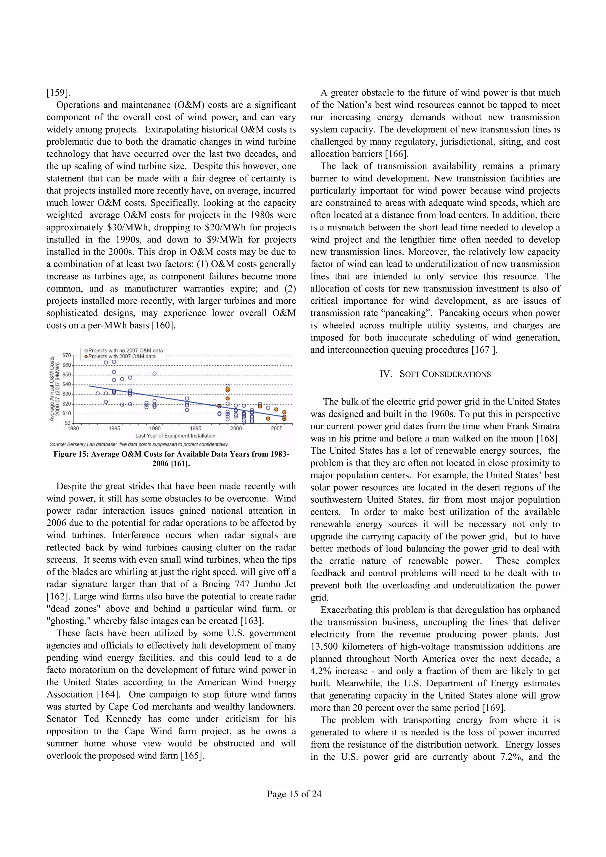 [159].                                                                   A greater obstacle to the future of wind power is that much
   Operations and maintenance (O&M) costs are a significant           of the Nation’s best wind resources cannot be tapped to meet
component of the overall cost of wind power, and can vary             our increasing energy demands without new transmission
widely among projects. Extrapolating historical O&M costs is          system capacity. The development of new transmission lines is
problematic due to both the dramatic changes in wind turbine          challenged by many regulatory, jurisdictional, siting, and cost
technology that have occurred over the last two decades, and          allocation barriers [166].
the up scaling of wind turbine size. Despite this however, one           The lack of transmission availability remains a primary
statement that can be made with a fair degree of certainty is         barrier to wind development. New transmission facilities are
that projects installed more recently have, on average, incurred      particularly important for wind power because wind projects
much lower O&M costs. Specifically, looking at the capacity           are constrained to areas with adequate wind speeds, which are
weighted average O&M costs for projects in the 1980s were             often located at a distance from load centers. In addition, there
approximately $30/MWh, dropping to $20/MWh for projects               is a mismatch between the short lead time needed to develop a
installed in the 1990s, and down to $9/MWh for projects               wind project and the lengthier time often needed to develop
installed in the 2000s. This drop in O&M costs may be due to          new transmission lines. Moreover, the relatively low capacity
a combination of at least two factors: (1) O&M costs generally        factor of wind can lead to underutilization of new transmission
increase as turbines age, as component failures become more           lines that are intended to only service this resource. The
common, and as manufacturer warranties expire; and (2)                allocation of costs for new transmission investment is also of
projects installed more recently, with larger turbines and more       critical importance for wind development, as are issues of
sophisticated designs, may experience lower overall O&M               transmission rate “pancaking”. Pancaking occurs when power
costs on a per-MWh basis [160].                                       is wheeled across multiple utility systems, and charges are
                                                                      imposed for both inaccurate scheduling of wind generation,
                                                                      and interconnection queuing procedures [167 ].

                                                                                       IV. SOFT CONSIDERATIONS

                                                                         The bulk of the electric grid power grid in the United States
                                                                      was designed and built in the 1960s. To put this in perspective
                                                                      our current power grid dates from the time when Frank Sinatra
                                                                      was in his prime and before a man walked on the moon [168].
 Figure 15: Average O&M Costs for Available Data Years from 1983-     The United States has a lot of renewable energy sources, the
                          2006 [161].                                 problem is that they are often not located in close proximity to
                                                                      major population centers. For example, the United States’ best
   Despite the great strides that have been made recently with        solar power resources are located in the desert regions of the
wind power, it still has some obstacles to be overcome. Wind          southwestern United States, far from most major population
power radar interaction issues gained national attention in           centers. In order to make best utilization of the available
2006 due to the potential for radar operations to be affected by      renewable energy sources it will be necessary not only to
wind turbines. Interference occurs when radar signals are             upgrade the carrying capacity of the power grid, but to have
reflected back by wind turbines causing clutter on the radar          better methods of load balancing the power grid to deal with
screens. It seems with even small wind turbines, when the tips        the erratic nature of renewable power. These complex
of the blades are whirling at just the right speed, will give off a   feedback and control problems will need to be dealt with to
radar signature larger than that of a Boeing 747 Jumbo Jet            prevent both the overloading and underutilization the power
[162]. Large wind farms also have the potential to create radar       grid.
"dead zones" above and behind a particular wind farm, or                 Exacerbating this problem is that deregulation has orphaned
"ghosting," whereby false images can be created [163].                the transmission business, uncoupling the lines that deliver
   These facts have been utilized by some U.S. government             electricity from the revenue producing power plants. Just
agencies and officials to effectively halt development of many        13,500 kilometers of high-voltage transmission additions are
pending wind energy facilities, and this could lead to a de           planned throughout North America over the next decade, a
facto moratorium on the development of future wind power in           4.2% increase - and only a fraction of them are likely to get
the United States according to the American Wind Energy               built. Meanwhile, the U.S. Department of Energy estimates
Association [164]. One campaign to stop future wind farms             that generating capacity in the United States alone will grow
was started by Cape Cod merchants and wealthy landowners.             more than 20 percent over the same period [169].
Senator Ted Kennedy has come under criticism for his                     The problem with transporting energy from where it is
opposition to the Cape Wind farm project, as he owns a                generated to where it is needed is the loss of power incurred
summer home whose view would be obstructed and will                   from the resistance of the distribution network. Energy losses
overlook the proposed wind farm [165].                                in the U.S. power grid are currently about 7.2%, and the


                                                           Page 15 of 24
 