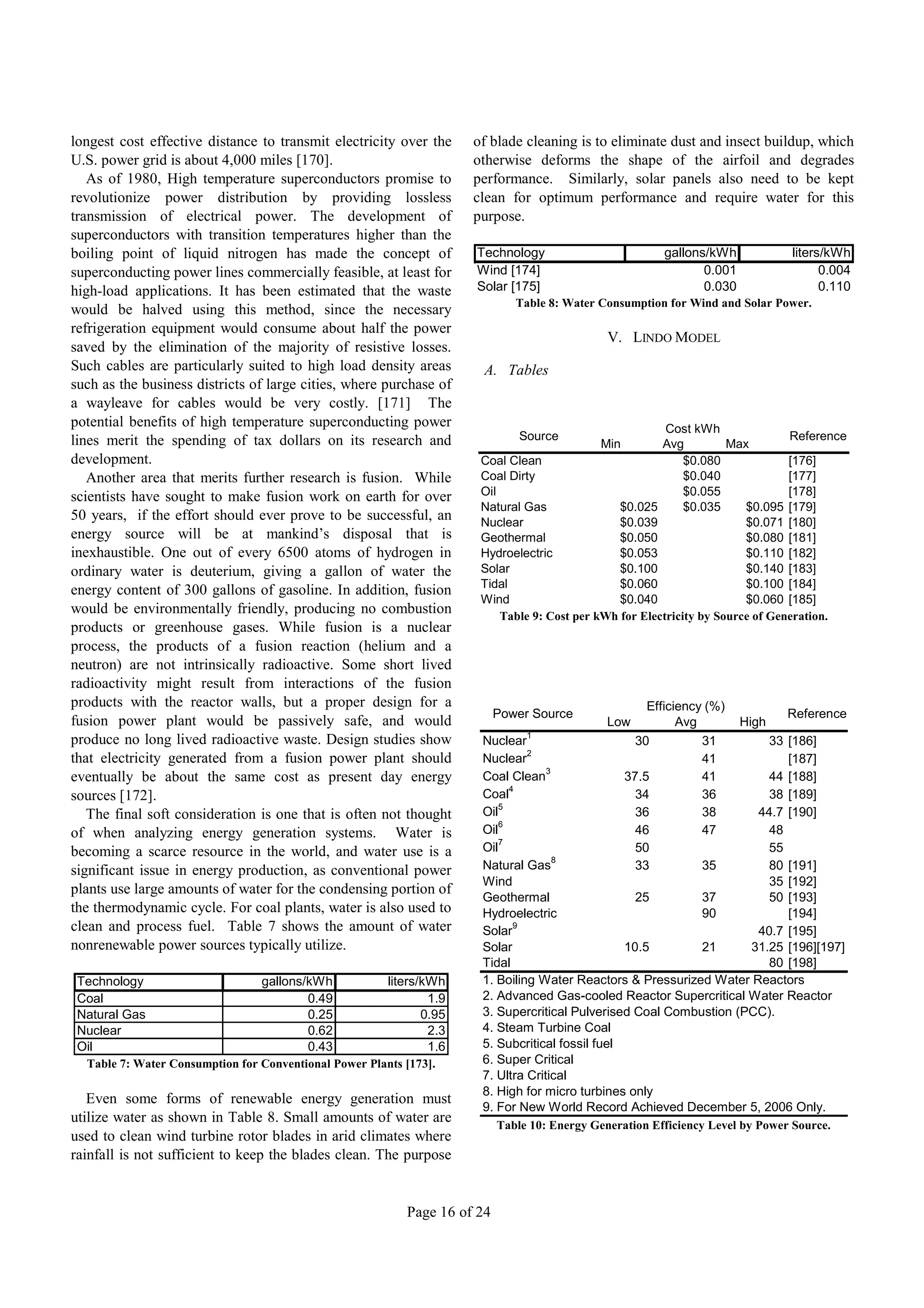 longest cost effective distance to transmit electricity over the      of blade cleaning is to eliminate dust and insect buildup, which
U.S. power grid is about 4,000 miles [170].                           otherwise deforms the shape of the airfoil and degrades
   As of 1980, High temperature superconductors promise to            performance. Similarly, solar panels also need to be kept
revolutionize power distribution by providing lossless                clean for optimum performance and require water for this
transmission of electrical power. The development of                  purpose.
superconductors with transition temperatures higher than the
boiling point of liquid nitrogen has made the concept of              Technology                           gallons/kWh           liters/kWh
superconducting power lines commercially feasible, at least for       Wind [174]                                  0.001                0.004
high-load applications. It has been estimated that the waste          Solar [175]                                 0.030                0.110
                                                                              Table 8: Water Consumption for Wind and Solar Power.
would be halved using this method, since the necessary
refrigeration equipment would consume about half the power
                                                                                               V. LINDO MODEL
saved by the elimination of the majority of resistive losses.
Such cables are particularly suited to high load density areas         A. Tables
such as the business districts of large cities, where purchase of
a wayleave for cables would be very costly. [171] The
potential benefits of high temperature superconducting power                                              Cost kWh
lines merit the spending of tax dollars on its research and                    Source                                            Reference
                                                                                              Min        Avg          Max
development.                                                           Coal Clean                             $0.080             [176]
   Another area that merits further research is fusion. While          Coal Dirty                             $0.040             [177]
scientists have sought to make fusion work on earth for over           Oil                                    $0.055             [178]
                                                                       Natural Gas               $0.025       $0.035     $0.095 [179]
50 years, if the effort should ever prove to be successful, an         Nuclear                   $0.039                  $0.071 [180]
energy source will be at mankind’s disposal that is                    Geothermal                $0.050                  $0.080 [181]
inexhaustible. One out of every 6500 atoms of hydrogen in              Hydroelectric             $0.053                  $0.110 [182]
ordinary water is deuterium, giving a gallon of water the              Solar                     $0.100                  $0.140 [183]
                                                                       Tidal                     $0.060                  $0.100 [184]
energy content of 300 gallons of gasoline. In addition, fusion
                                                                       Wind                      $0.040                  $0.060 [185]
would be environmentally friendly, producing no combustion                 Table 9: Cost per kWh for Electricity by Source of Generation.
products or greenhouse gases. While fusion is a nuclear
process, the products of a fusion reaction (helium and a
neutron) are not intrinsically radioactive. Some short lived
radioactivity might result from interactions of the fusion
products with the reactor walls, but a proper design for a                                              Efficiency (%)
                                                                           Power Source                                          Reference
fusion power plant would be passively safe, and would                                          Low            Avg         High
                                                                                1
produce no long lived radioactive waste. Design studies show           Nuclear                        30          31    33 [186]
                                                                                2
that electricity generated from a fusion power plant should            Nuclear                                    41       [187]
                                                                                    3
eventually be about the same cost as present day energy                Coal Clean                   37.5          41    44 [188]
                                                                            4
sources [172].                                                         Coal                           34          36    38 [189]
                                                                          5
   The final soft consideration is one that is often not thought       Oil                            36          38  44.7 [190]
                                                                          6
of when analyzing energy generation systems. Water is                  Oil                            46          47    48
                                                                          7
becoming a scarce resource in the world, and water use is a            Oil                            50                55
                                                                                      8
significant issue in energy production, as conventional power          Natural Gas                    33          35    80 [191]
                                                                       Wind                                             35 [192]
plants use large amounts of water for the condensing portion of
                                                                       Geothermal                   25       37         50 [193]
the thermodynamic cycle. For coal plants, water is also used to        Hydroelectric                         90            [194]
clean and process fuel. Table 7 shows the amount of water              Solar
                                                                             9
                                                                                                                      40.7 [195]
nonrenewable power sources typically utilize.                          Solar                      10.5       21      31.25 [196][197]
                                                                       Tidal                                            80 [198]
 Technology                      gallons/kWh            liters/kWh     1. Boiling Water Reactors & Pressurized Water Reactors
 Coal                                    0.49                   1.9    2. Advanced Gas-cooled Reactor Supercritical Water Reactor
 Natural Gas                             0.25                  0.95    3. Supercritical Pulverised Coal Combustion (PCC).
 Nuclear                                 0.62                   2.3    4. Steam Turbine Coal
 Oil                                     0.43                   1.6    5. Subcritical fossil fuel
  Table 7: Water Consumption for Conventional Power Plants [173].      6. Super Critical
                                                                       7. Ultra Critical
                                                                       8. High for micro turbines only
   Even some forms of renewable energy generation must
                                                                       9. For New World Record Achieved December 5, 2006 Only.
utilize water as shown in Table 8. Small amounts of water are              Table 10: Energy Generation Efficiency Level by Power Source.
used to clean wind turbine rotor blades in arid climates where
rainfall is not sufficient to keep the blades clean. The purpose


                                                           Page 16 of 24
 