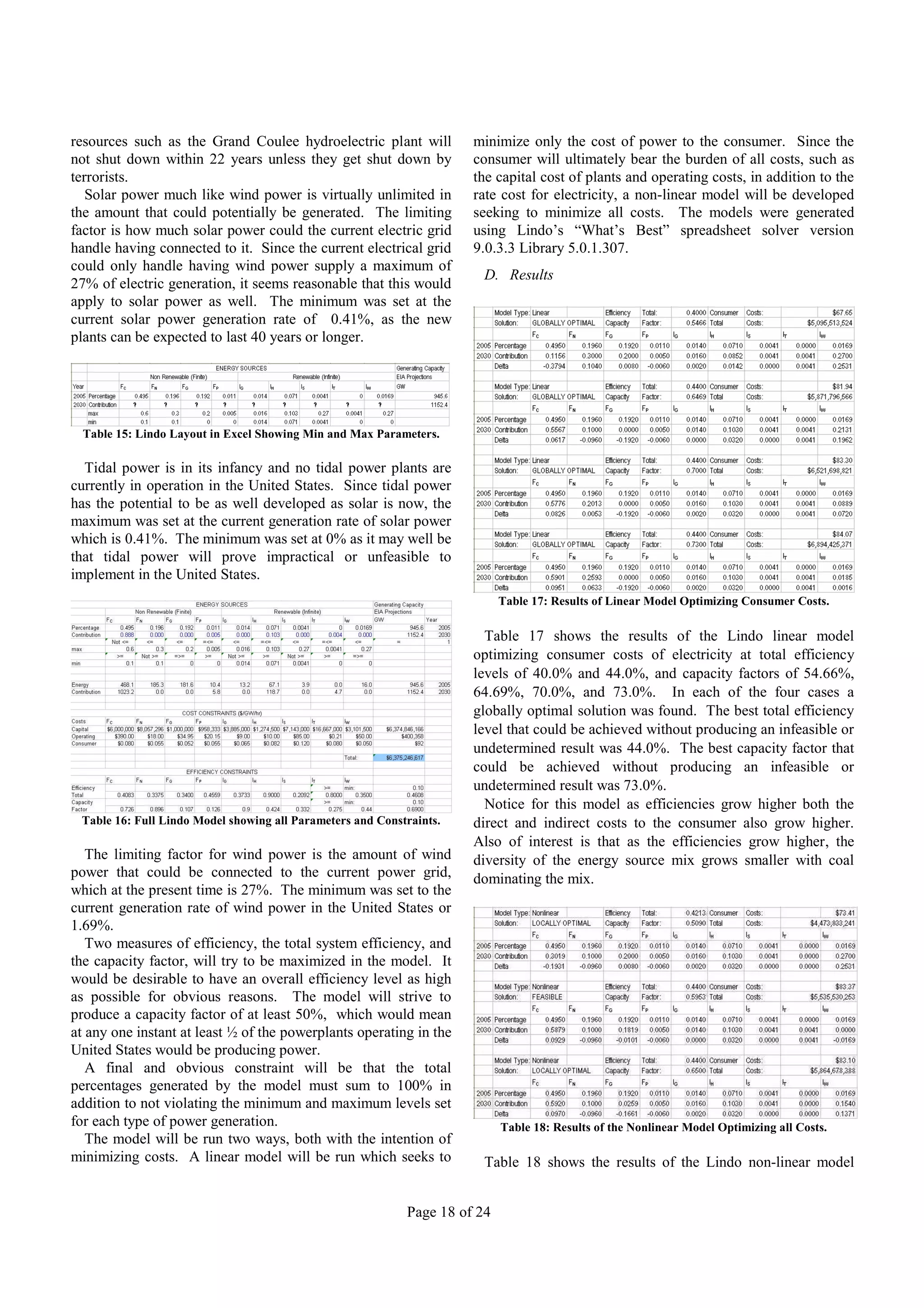 resources such as the Grand Coulee hydroelectric plant will           minimize only the cost of power to the consumer. Since the
not shut down within 22 years unless they get shut down by            consumer will ultimately bear the burden of all costs, such as
terrorists.                                                           the capital cost of plants and operating costs, in addition to the
   Solar power much like wind power is virtually unlimited in         rate cost for electricity, a non-linear model will be developed
the amount that could potentially be generated. The limiting          seeking to minimize all costs. The models were generated
factor is how much solar power could the current electric grid        using Lindo’s “What’s Best” spreadsheet solver version
handle having connected to it. Since the current electrical grid      9.0.3.3 Library 5.0.1.307.
could only handle having wind power supply a maximum of
                                                                        D. Results
27% of electric generation, it seems reasonable that this would
apply to solar power as well. The minimum was set at the
current solar power generation rate of 0.41%, as the new
plants can be expected to last 40 years or longer.




  Table 15: Lindo Layout in Excel Showing Min and Max Parameters.

  Tidal power is in its infancy and no tidal power plants are
currently in operation in the United States. Since tidal power
has the potential to be as well developed as solar is now, the
maximum was set at the current generation rate of solar power
which is 0.41%. The minimum was set at 0% as it may well be
that tidal power will prove impractical or unfeasible to
implement in the United States.
                                                                            Table 17: Results of Linear Model Optimizing Consumer Costs.

                                                                        Table 17 shows the results of the Lindo linear model
                                                                      optimizing consumer costs of electricity at total efficiency
                                                                      levels of 40.0% and 44.0%, and capacity factors of 54.66%,
                                                                      64.69%, 70.0%, and 73.0%. In each of the four cases a
                                                                      globally optimal solution was found. The best total efficiency
                                                                      level that could be achieved without producing an infeasible or
                                                                      undetermined result was 44.0%. The best capacity factor that
                                                                      could be achieved without producing an infeasible or
                                                                      undetermined result was 73.0%.
                                                                        Notice for this model as efficiencies grow higher both the
 Table 16: Full Lindo Model showing all Parameters and Constraints.   direct and indirect costs to the consumer also grow higher.
                                                                      Also of interest is that as the efficiencies grow higher, the
   The limiting factor for wind power is the amount of wind           diversity of the energy source mix grows smaller with coal
power that could be connected to the current power grid,              dominating the mix.
which at the present time is 27%. The minimum was set to the
current generation rate of wind power in the United States or
1.69%.
   Two measures of efficiency, the total system efficiency, and
the capacity factor, will try to be maximized in the model. It
would be desirable to have an overall efficiency level as high
as possible for obvious reasons. The model will strive to
produce a capacity factor of at least 50%, which would mean
at any one instant at least ½ of the powerplants operating in the
United States would be producing power.
   A final and obvious constraint will be that the total
percentages generated by the model must sum to 100% in
addition to not violating the minimum and maximum levels set
for each type of power generation.                                          Table 18: Results of the Nonlinear Model Optimizing all Costs.
   The model will be run two ways, both with the intention of
minimizing costs. A linear model will be run which seeks to             Table 18 shows the results of the Lindo non-linear model


                                                            Page 18 of 24
 