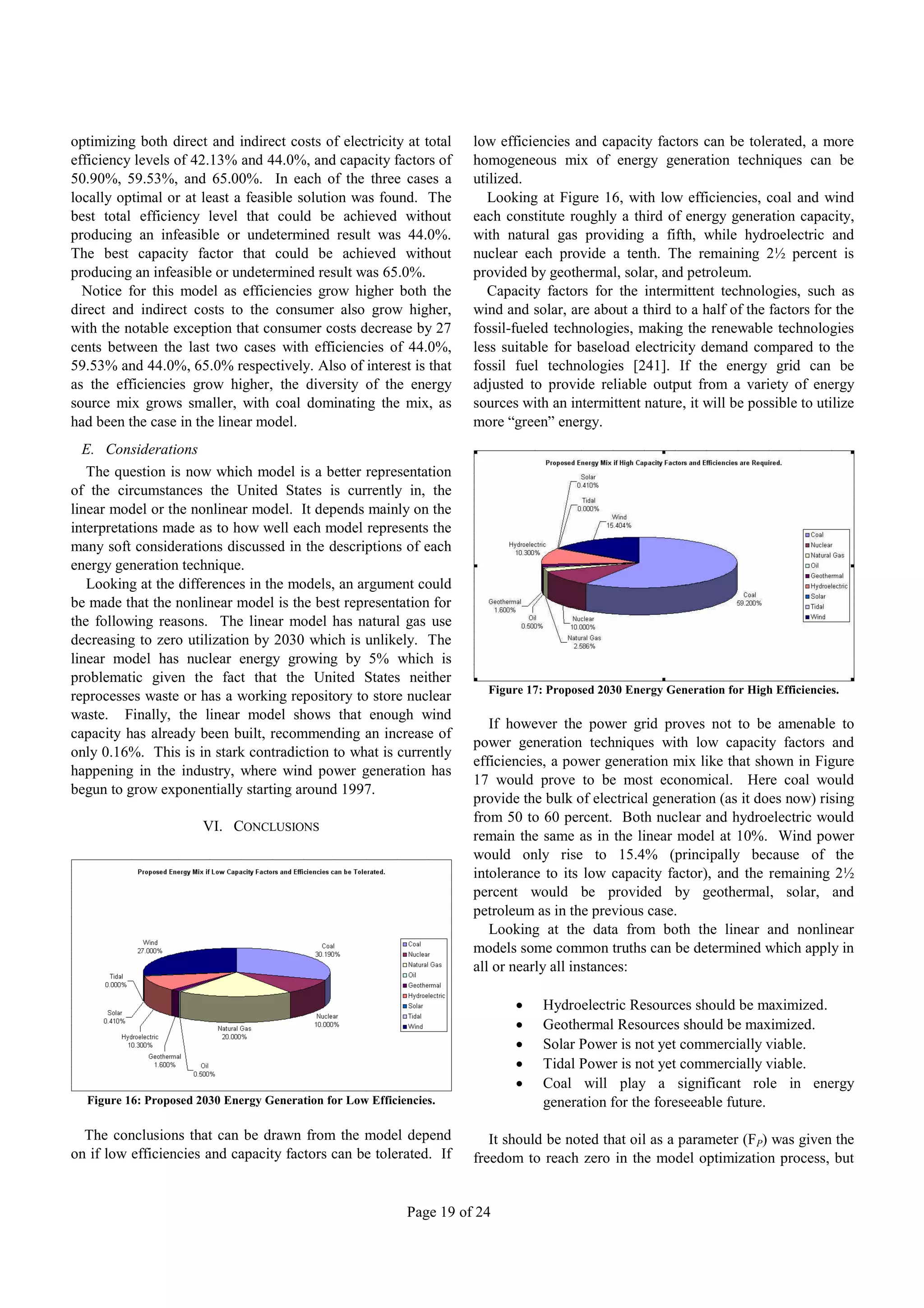 optimizing both direct and indirect costs of electricity at total     low efficiencies and capacity factors can be tolerated, a more
efficiency levels of 42.13% and 44.0%, and capacity factors of        homogeneous mix of energy generation techniques can be
50.90%, 59.53%, and 65.00%. In each of the three cases a              utilized.
locally optimal or at least a feasible solution was found. The          Looking at Figure 16, with low efficiencies, coal and wind
best total efficiency level that could be achieved without            each constitute roughly a third of energy generation capacity,
producing an infeasible or undetermined result was 44.0%.             with natural gas providing a fifth, while hydroelectric and
The best capacity factor that could be achieved without               nuclear each provide a tenth. The remaining 2½ percent is
producing an infeasible or undetermined result was 65.0%.             provided by geothermal, solar, and petroleum.
  Notice for this model as efficiencies grow higher both the            Capacity factors for the intermittent technologies, such as
direct and indirect costs to the consumer also grow higher,           wind and solar, are about a third to a half of the factors for the
with the notable exception that consumer costs decrease by 27         fossil-fueled technologies, making the renewable technologies
cents between the last two cases with efficiencies of 44.0%,          less suitable for baseload electricity demand compared to the
59.53% and 44.0%, 65.0% respectively. Also of interest is that        fossil fuel technologies [241]. If the energy grid can be
as the efficiencies grow higher, the diversity of the energy          adjusted to provide reliable output from a variety of energy
source mix grows smaller, with coal dominating the mix, as            sources with an intermittent nature, it will be possible to utilize
had been the case in the linear model.                                more “green” energy.
  E. Considerations
   The question is now which model is a better representation
of the circumstances the United States is currently in, the
linear model or the nonlinear model. It depends mainly on the
interpretations made as to how well each model represents the
many soft considerations discussed in the descriptions of each
energy generation technique.
   Looking at the differences in the models, an argument could
be made that the nonlinear model is the best representation for
the following reasons. The linear model has natural gas use
decreasing to zero utilization by 2030 which is unlikely. The
linear model has nuclear energy growing by 5% which is
problematic given the fact that the United States neither
                                                                        Figure 17: Proposed 2030 Energy Generation for High Efficiencies.
reprocesses waste or has a working repository to store nuclear
waste. Finally, the linear model shows that enough wind
                                                                         If however the power grid proves not to be amenable to
capacity has already been built, recommending an increase of
                                                                      power generation techniques with low capacity factors and
only 0.16%. This is in stark contradiction to what is currently
                                                                      efficiencies, a power generation mix like that shown in Figure
happening in the industry, where wind power generation has
                                                                      17 would prove to be most economical. Here coal would
begun to grow exponentially starting around 1997.
                                                                      provide the bulk of electrical generation (as it does now) rising
                                                                      from 50 to 60 percent. Both nuclear and hydroelectric would
                       VI. CONCLUSIONS
                                                                      remain the same as in the linear model at 10%. Wind power
                                                                      would only rise to 15.4% (principally because of the
                                                                      intolerance to its low capacity factor), and the remaining 2½
                                                                      percent would be provided by geothermal, solar, and
                                                                      petroleum as in the previous case.
                                                                         Looking at the data from both the linear and nonlinear
                                                                      models some common truths can be determined which apply in
                                                                      all or nearly all instances:

                                                                                 Hydroelectric Resources should be maximized.
                                                                                 Geothermal Resources should be maximized.
                                                                                 Solar Power is not yet commercially viable.
                                                                                 Tidal Power is not yet commercially viable.
                                                                                 Coal will play a significant role in energy
  Figure 16: Proposed 2030 Energy Generation for Low Efficiencies.                generation for the foreseeable future.

  The conclusions that can be drawn from the model depend                It should be noted that oil as a parameter (FP) was given the
on if low efficiencies and capacity factors can be tolerated. If      freedom to reach zero in the model optimization process, but


                                                            Page 19 of 24
 