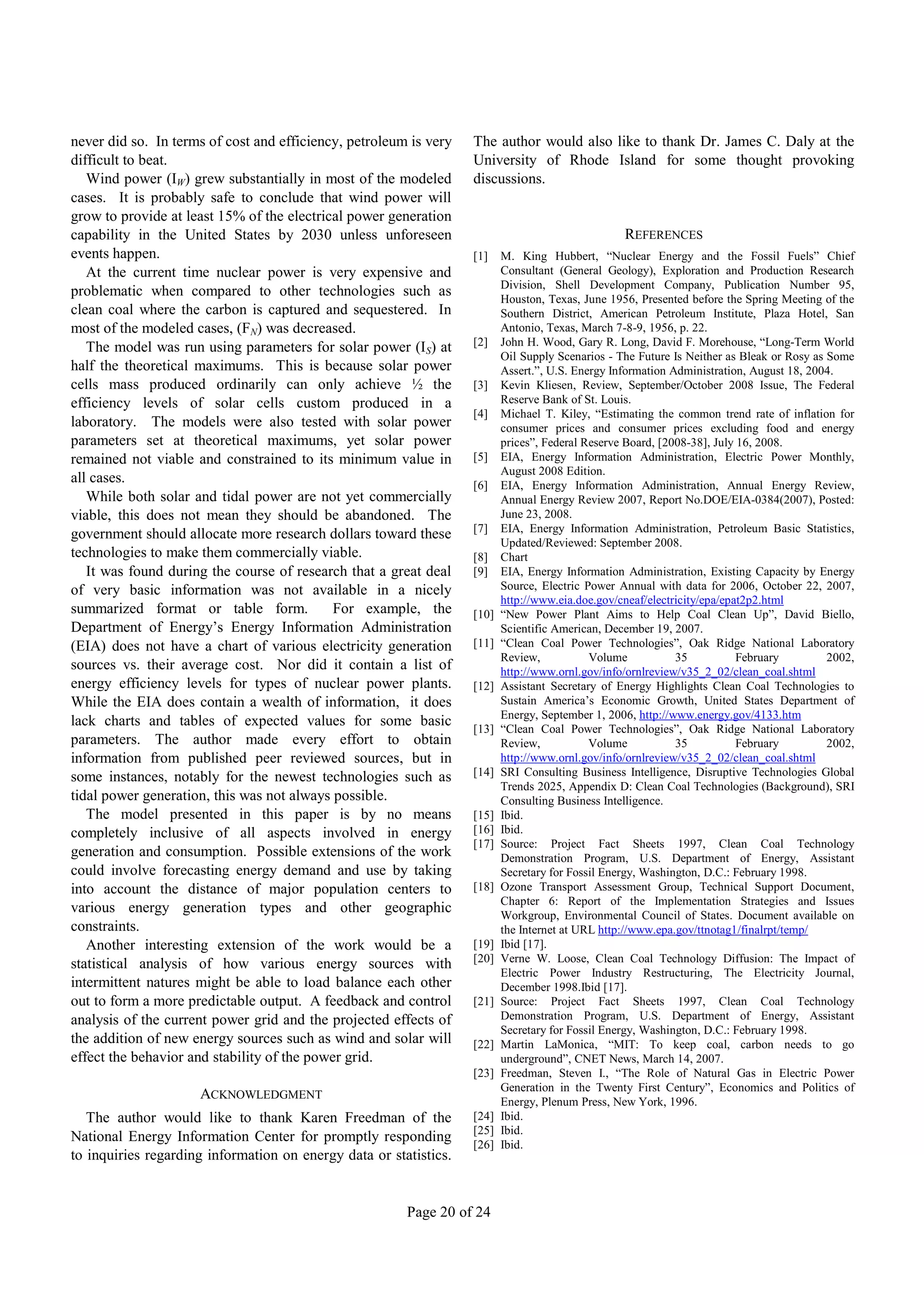 never did so. In terms of cost and efficiency, petroleum is very   The author would also like to thank Dr. James C. Daly at the
difficult to beat.                                                 University of Rhode Island for some thought provoking
   Wind power (IW) grew substantially in most of the modeled       discussions.
cases. It is probably safe to conclude that wind power will
grow to provide at least 15% of the electrical power generation
capability in the United States by 2030 unless unforeseen                                         REFERENCES
events happen.                                                     [1]    M. King Hubbert, “Nuclear Energy and the Fossil Fuels” Chief
   At the current time nuclear power is very expensive and                Consultant (General Geology), Exploration and Production Research
                                                                          Division, Shell Development Company, Publication Number 95,
problematic when compared to other technologies such as                   Houston, Texas, June 1956, Presented before the Spring Meeting of the
clean coal where the carbon is captured and sequestered. In               Southern District, American Petroleum Institute, Plaza Hotel, San
most of the modeled cases, (FN) was decreased.                            Antonio, Texas, March 7-8-9, 1956, p. 22.
   The model was run using parameters for solar power (IS) at      [2]    John H. Wood, Gary R. Long, David F. Morehouse, “Long-Term World
                                                                          Oil Supply Scenarios - The Future Is Neither as Bleak or Rosy as Some
half the theoretical maximums. This is because solar power                Assert.”, U.S. Energy Information Administration, August 18, 2004.
cells mass produced ordinarily can only achieve ½ the              [3]    Kevin Kliesen, Review, September/October 2008 Issue, The Federal
efficiency levels of solar cells custom produced in a                     Reserve Bank of St. Louis.
                                                                   [4]    Michael T. Kiley, “Estimating the common trend rate of inflation for
laboratory. The models were also tested with solar power                  consumer prices and consumer prices excluding food and energy
parameters set at theoretical maximums, yet solar power                   prices”, Federal Reserve Board, [2008-38], July 16, 2008.
remained not viable and constrained to its minimum value in        [5]    EIA, Energy Information Administration, Electric Power Monthly,
                                                                          August 2008 Edition.
all cases.                                                         [6]    EIA, Energy Information Administration, Annual Energy Review,
   While both solar and tidal power are not yet commercially              Annual Energy Review 2007, Report No.DOE/EIA-0384(2007), Posted:
viable, this does not mean they should be abandoned. The                  June 23, 2008.
                                                                   [7]    EIA, Energy Information Administration, Petroleum Basic Statistics,
government should allocate more research dollars toward these
                                                                          Updated/Reviewed: September 2008.
technologies to make them commercially viable.                     [8]    Chart
   It was found during the course of research that a great deal    [9]    EIA, Energy Information Administration, Existing Capacity by Energy
of very basic information was not available in a nicely                   Source, Electric Power Annual with data for 2006, October 22, 2007,
                                                                          http://www.eia.doe.gov/cneaf/electricity/epa/epat2p2.html
summarized format or table form.             For example, the      [10]   “New Power Plant Aims to Help Coal Clean Up”, David Biello,
Department of Energy’s Energy Information Administration                  Scientific American, December 19, 2007.
(EIA) does not have a chart of various electricity generation      [11]   “Clean Coal Power Technologies”, Oak Ridge National Laboratory
                                                                          Review,           Volume           35           February         2002,
sources vs. their average cost. Nor did it contain a list of              http://www.ornl.gov/info/ornlreview/v35_2_02/clean_coal.shtml
energy efficiency levels for types of nuclear power plants.        [12]   Assistant Secretary of Energy Highlights Clean Coal Technologies to
While the EIA does contain a wealth of information, it does               Sustain America’s Economic Growth, United States Department of
                                                                          Energy, September 1, 2006, http://www.energy.gov/4133.htm
lack charts and tables of expected values for some basic           [13]   “Clean Coal Power Technologies”, Oak Ridge National Laboratory
parameters. The author made every effort to obtain                        Review,           Volume           35           February         2002,
information from published peer reviewed sources, but in                  http://www.ornl.gov/info/ornlreview/v35_2_02/clean_coal.shtml
some instances, notably for the newest technologies such as        [14]   SRI Consulting Business Intelligence, Disruptive Technologies Global
                                                                          Trends 2025, Appendix D: Clean Coal Technologies (Background), SRI
tidal power generation, this was not always possible.                     Consulting Business Intelligence.
   The model presented in this paper is by no means                [15]   Ibid.
completely inclusive of all aspects involved in energy             [16]   Ibid.
                                                                   [17]   Source: Project Fact Sheets 1997, Clean Coal Technology
generation and consumption. Possible extensions of the work               Demonstration Program, U.S. Department of Energy, Assistant
could involve forecasting energy demand and use by taking                 Secretary for Fossil Energy, Washington, D.C.: February 1998.
into account the distance of major population centers to           [18]   Ozone Transport Assessment Group, Technical Support Document,
                                                                          Chapter 6: Report of the Implementation Strategies and Issues
various energy generation types and other geographic                      Workgroup, Environmental Council of States. Document available on
constraints.                                                              the Internet at URL http://www.epa.gov/ttnotag1/finalrpt/temp/
   Another interesting extension of the work would be a            [19]   Ibid [17].
statistical analysis of how various energy sources with            [20]   Verne W. Loose, Clean Coal Technology Diffusion: The Impact of
                                                                          Electric Power Industry Restructuring, The Electricity Journal,
intermittent natures might be able to load balance each other             December 1998.Ibid [17].
out to form a more predictable output. A feedback and control      [21]   Source: Project Fact Sheets 1997, Clean Coal Technology
analysis of the current power grid and the projected effects of           Demonstration Program, U.S. Department of Energy, Assistant
                                                                          Secretary for Fossil Energy, Washington, D.C.: February 1998.
the addition of new energy sources such as wind and solar will     [22]   Martin LaMonica, “MIT: To keep coal, carbon needs to go
effect the behavior and stability of the power grid.                      underground”, CNET News, March 14, 2007.
                                                                   [23]   Freedman, Steven I., “The Role of Natural Gas in Electric Power
                                                                          Generation in the Twenty First Century”, Economics and Politics of
                     ACKNOWLEDGMENT                                       Energy, Plenum Press, New York, 1996.
   The author would like to thank Karen Freedman of the            [24]   Ibid.
                                                                   [25]   Ibid.
National Energy Information Center for promptly responding         [26]   Ibid.
to inquiries regarding information on energy data or statistics.


                                                        Page 20 of 24
 