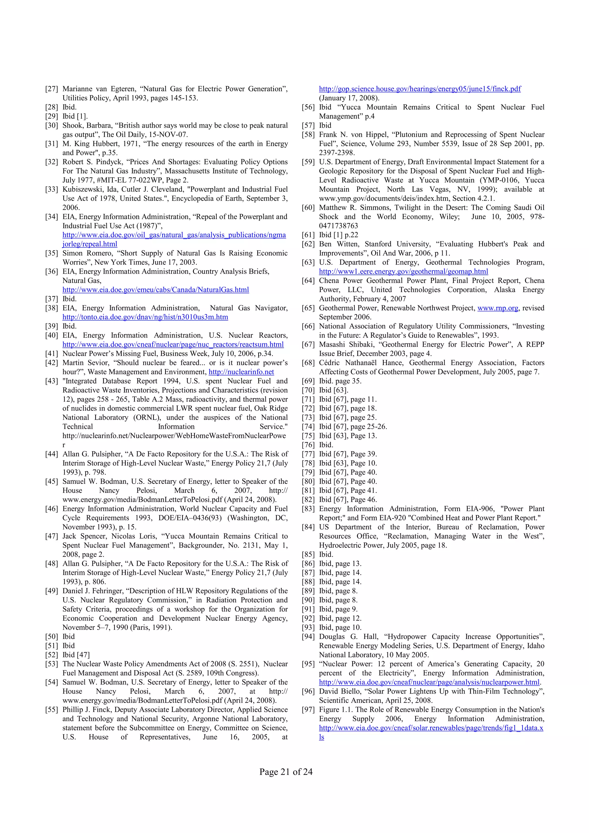 [27] Marianne van Egteren, “Natural Gas for Electric Power Generation”,                 http://gop.science.house.gov/hearings/energy05/june15/finck.pdf
     Utilities Policy, April 1993, pages 145-153.                                       (January 17, 2008).
[28] Ibid.                                                                       [56]   Ibid “Yucca Mountain Remains Critical to Spent Nuclear Fuel
[29] Ibid [1].                                                                          Management” p.4
[30] Shook, Barbara, “British author says world may be close to peak natural     [57]   Ibid
     gas output”, The Oil Daily, 15-NOV-07.                                      [58]   Frank N. von Hippel, “Plutonium and Reprocessing of Spent Nuclear
[31] M. King Hubbert, 1971, “The energy resources of the earth in Energy                Fuel”, Science, Volume 293, Number 5539, Issue of 28 Sep 2001, pp.
     and Power", p.35.                                                                  2397-2398.
[32] Robert S. Pindyck, “Prices And Shortages: Evaluating Policy Options         [59]   U.S. Department of Energy, Draft Environmental Impact Statement for a
     For The Natural Gas Industry”, Massachusetts Institute of Technology,              Geologic Repository for the Disposal of Spent Nuclear Fuel and High-
     July 1977, #MIT-EL 77-022WP, Page 2.                                               Level Radioactive Waste at Yucca Mountain (YMP-0106, Yucca
[33] Kubiszewski, Ida, Cutler J. Cleveland, "Powerplant and Industrial Fuel             Mountain Project, North Las Vegas, NV, 1999); available at
     Use Act of 1978, United States.", Encyclopedia of Earth, September 3,              www.ymp.gov/documents/deis/index.htm, Section 4.2.1.
     2006.                                                                       [60]   Matthew R. Simmons, Twilight in the Desert: The Coming Saudi Oil
[34] EIA, Energy Information Administration, “Repeal of the Powerplant and              Shock and the World Economy, Wiley;             June 10, 2005, 978-
     Industrial Fuel Use Act (1987)”,                                                   0471738763
     http://www.eia.doe.gov/oil_gas/natural_gas/analysis_publications/ngma       [61]   Ibid [1] p.22
     jorleg/repeal.html                                                          [62]   Ben Witten, Stanford University, “Evaluating Hubbert's Peak and
[35] Simon Romero, “Short Supply of Natural Gas Is Raising Economic                     Improvements”, Oil And War, 2006, p 11.
     Worries”, New York Times, June 17, 2003.                                    [63]   U.S. Department of Energy, Geothermal Technologies Program,
[36] EIA, Energy Information Administration, Country Analysis Briefs,                   http://www1.eere.energy.gov/geothermal/geomap.html
     Natural Gas,                                                                [64]   Chena Power Geothermal Power Plant, Final Project Report, Chena
     http://www.eia.doe.gov/emeu/cabs/Canada/NaturalGas.html                            Power, LLC, United Technologies Corporation, Alaska Energy
[37] Ibid.                                                                              Authority, February 4, 2007
[38] EIA, Energy Information Administration, Natural Gas Navigator,              [65]   Geothermal Power, Renewable Northwest Project, www.rnp.org, revised
     http://tonto.eia.doe.gov/dnav/ng/hist/n3010us3m.htm                                September 2006.
[39] Ibid.                                                                       [66]   National Association of Regulatory Utility Commissioners, “Investing
[40] EIA, Energy Information Administration, U.S. Nuclear Reactors,                     in the Future: A Regulator’s Guide to Renewables”, 1993.
     http://www.eia.doe.gov/cneaf/nuclear/page/nuc_reactors/reactsum.html        [67]   Masashi Shibaki, “Geothermal Energy for Electric Power”, A REPP
[41] Nuclear Power’s Missing Fuel, Business Week, July 10, 2006, p.34.                  Issue Brief, December 2003, page 4.
[42] Martin Sevior, “Should nuclear be feared... or is it nuclear power’s        [68]   Cédric Nathanaël Hance, Geothermal Energy Association, Factors
     hour?”, Waste Management and Environment, http://nuclearinfo.net                   Affecting Costs of Geothermal Power Development, July 2005, page 7.
[43] "Integrated Database Report 1994, U.S. spent Nuclear Fuel and               [69]   Ibid. page 35.
     Radioactive Waste Inventories, Projections and Characteristics (revision    [70]   Ibid [63].
     12), pages 258 - 265, Table A.2 Mass, radioactivity, and thermal power      [71]   Ibid [67], page 11.
     of nuclides in domestic commercial LWR spent nuclear fuel, Oak Ridge        [72]   Ibid [67], page 18.
     National Laboratory (ORNL), under the auspices of the National              [73]   Ibid [67], page 25.
     Technical                        Information                   Service."    [74]   Ibid [67], page 25-26.
     http://nuclearinfo.net/Nuclearpower/WebHomeWasteFromNuclearPowe             [75]   Ibid [63], Page 13.
     r                                                                           [76]   Ibid.
[44] Allan G. Pulsipher, “A De Facto Repository for the U.S.A.: The Risk of      [77]   Ibid [67], Page 39.
     Interim Storage of High-Level Nuclear Waste,” Energy Policy 21,7 (July      [78]   Ibid [63], Page 10.
     1993), p. 798.                                                              [79]   Ibid [67], Page 40.
[45] Samuel W. Bodman, U.S. Secretary of Energy, letter to Speaker of the        [80]   Ibid [67], Page 40.
     House        Nancy       Pelosi,      March     6,     2007,      http://   [81]   Ibid [67], Page 41.
     www.energy.gov/media/BodmanLetterToPelosi.pdf (April 24, 2008).             [82]   Ibid [67], Page 46.
[46] Energy Information Administration, World Nuclear Capacity and Fuel          [83]   Energy Information Administration, Form EIA-906, "Power Plant
     Cycle Requirements 1993, DOE/EIA–0436(93) (Washington, DC,                         Report;" and Form EIA-920 "Combined Heat and Power Plant Report."
     November 1993), p. 15.                                                      [84]   US Department of the Interior, Bureau of Reclamation, Power
[47] Jack Spencer, Nicolas Loris, “Yucca Mountain Remains Critical to                   Resources Office, “Reclamation, Managing Water in the West”,
     Spent Nuclear Fuel Management”, Backgrounder, No. 2131, May 1,                     Hydroelectric Power, July 2005, page 18.
     2008, page 2.                                                               [85]   Ibid.
[48] Allan G. Pulsipher, “A De Facto Repository for the U.S.A.: The Risk of      [86]   Ibid, page 13.
     Interim Storage of High-Level Nuclear Waste,” Energy Policy 21,7 (July      [87]   Ibid, page 14.
     1993), p. 806.                                                              [88]   Ibid, page 14.
[49] Daniel J. Fehringer, “Description of HLW Repository Regulations of the      [89]   Ibid, page 8.
     U.S. Nuclear Regulatory Commission,” in Radiation Protection and            [90]   Ibid, page 8.
     Safety Criteria, proceedings of a workshop for the Organization for         [91]   Ibid, page 9.
     Economic Cooperation and Development Nuclear Energy Agency,                 [92]   Ibid, page 12.
     November 5–7, 1990 (Paris, 1991).                                           [93]   Ibid, page 10.
[50] Ibid                                                                        [94]   Douglas G. Hall, “Hydropower Capacity Increase Opportunities”,
[51] Ibid                                                                               Renewable Energy Modeling Series, U.S. Department of Energy, Idaho
[52] Ibid [47]                                                                          National Laboratory, 10 May 2005.
[53] The Nuclear Waste Policy Amendments Act of 2008 (S. 2551), Nuclear          [95]   “Nuclear Power: 12 percent of America’s Generating Capacity, 20
     Fuel Management and Disposal Act (S. 2589, 109th Congress).                        percent of the Electricity”, Energy Information Administration,
[54] Samuel W. Bodman, U.S. Secretary of Energy, letter to Speaker of the               http://www.eia.doe.gov/cneaf/nuclear/page/analysis/nuclearpower.html.
     House       Nancy      Pelosi,     March     6,    2007,   at     http://   [96]   David Biello, “Solar Power Lightens Up with Thin-Film Technology”,
     www.energy.gov/media/BodmanLetterToPelosi.pdf (April 24, 2008).                    Scientific American, April 25, 2008.
[55] Phillip J. Finck, Deputy Associate Laboratory Director, Applied Science     [97]   Figure 1.1. The Role of Renewable Energy Consumption in the Nation's
     and Technology and National Security, Argonne National Laboratory,                 Energy Supply 2006, Energy Information Administration,
     statement before the Subcommittee on Energy, Committee on Science,                 http://www.eia.doe.gov/cneaf/solar.renewables/page/trends/fig1_1data.x
     U.S.      House     of    Representatives,    June    16,   2005,      at          ls



                                                                    Page 21 of 24
 